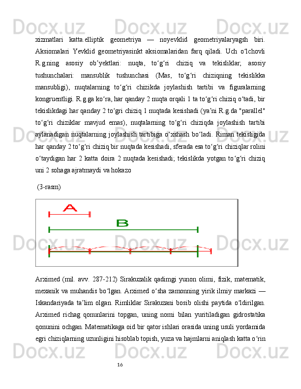 16xizmatlari   katta.elliptik   geometriya   —   noyevklid   geometriyalaryagsh   biri.
Aksiomalari   Yevklid   geometriyasinkt   aksiomalaridan   farq   qiladi.   Uch   o lchovliʻ
R.g.ning   asosiy   ob yektlari:   nuqta,   to g ri   chiziq   va   tekisliklar;   asosiy	
ʼ ʻ ʻ
tushunchalari:   mansublik   tushunchasi   (Mas,   to g ri   chiziqning   tekislikka	
ʻ ʻ
mansubligi),   nuqtalarning   to g ri   chizikda   joylashish   tartibi   va   figuralarning	
ʻ ʻ
kongruentligi. R.g.ga ko ra, har qanday 2 nuqta orqali 1 ta to g ri chiziq o tadi, bir	
ʻ ʻ ʻ ʻ
tekislikdagi har qanday 2 to gri chiziq 1 nuqtada kesishadi (ya ni R.g.da "parallel"	
ʻ ʼ
to g ri   chiziklar   mavjud   emas),   nuqtalarning   to g ri   chiziqda   joylashish   tartibi	
ʻ ʻ ʻ ʻ
aylanadigan   nuqtalarning   joylashish   tartibiga   o xshash   bo ladi.   Riman   tekisligida	
ʻ ʻ
har qanday 2 to g ri chiziq bir nuqtada kesishadi, sferada esa to g ri chiziqlar rolini	
ʻ ʻ ʻ ʻ
o taydigan   har   2   katta   doira   2   nuqtada   kesishadi;   tekislikda   yotgan   to g ri   chiziq	
ʻ ʻ ʻ
uni 2 sohaga ajratmaydi va hokazo
 (3-rasm)
Arximed   (mil.   avv.   287-212)   Sirakuzalik   qadimgi   yunon   olimi,   fizik,   matematik,
mexanik va muhandis bo lgan. Arximed o sha zamonning yirik ilmiy markazi —	
ʻ ʻ
Iskandariyada   ta lim   olgan.   Rimliklar   Sirakuzani   bosib   olishi   paytida   o ldirilgan.	
ʼ ʻ
Arximed   richag   qonunlarini   topgan,   uning   nomi   bilan   yuritiladigan   gidrostatika
qonunini ochgan. Matematikaga oid bir qator ishlari orasida uning usuli yordamida
egri chiziqlarning uzunligini hisoblab topish, yuza va hajmlarni aniqlash katta o rin	
ʻ