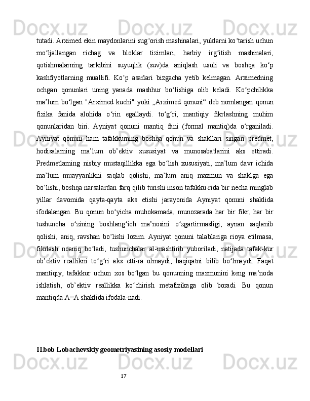 17tutadi. Arximed ekin maydonlarini sug orish mashinalari, yuklarni ko tarish uchunʻ ʻ
mo ljallangan   richag   va   bloklar   tizimlari,   harbiy   irg itish   mashinalari,	
ʻ ʻ
qotishmalarning   tarkibini   suyuqlik   (suv)da   aniqlash   usuli   va   boshqa   ko p	
ʻ
kashfiyotlarning   muallifi.   Ko p   asarlari   bizgacha   yetib   kelmagan.   Arximedning	
ʻ
ochgan   qonunlari   uning   yanada   mashhur   bo lishiga   olib   keladi.   Ko pchilikka	
ʻ ʻ
ma lum   bo lgan   "Arximed   kuchi"   yoki   „Arximed   qonuni“   deb   nomlangan   qonun	
ʼ ʻ
fizika   fanida   alohida   o rin   egallaydi.   to g ri,   mantiqiy   fikrlashning   muhim	
ʻ ʻ ʻ
qonunlaridan   biri.   Ayniyat   qonuni   mantiq   fani   (formal   mantiq)da   o rganiladi.	
ʻ
Ayniyat   qonuni   ham   tafakkurning   boshqa   qonun   va   shakllari   singari   predmet,
hodisalarning   ma’lum   ob’ektiv   xususiyat   va   munosabatlarini   aks   ettiradi.
Predmetlarning   nisbiy   mustaqillikka   ega   bo lish   xususiyati,   ma’lum   davr   ichida	
ʻ
ma’lum   muayyanlikni   saqlab   qolishi,   ma’lum   aniq   mazmun   va   shaklga   ega
bo lishi, boshqa narsalardan farq qilib turishi inson tafakku-rida bir necha minglab	
ʻ
yillar   davomida   qayta-qayta   aks   etishi   jarayonida   Ayniyat   qonuni   shaklida
ifodalangan.   Bu   qonun   bo yicha   muhokamada,   munozarada   har   bir   fikr,   har   bir	
ʻ
tushuncha   o zining   boshlang ich   ma’nosini   o zgartirmasligi,   aynan   saqlanib	
ʻ ʻ ʻ
qolishi,   aniq,   ravshan   bo lishi   lozim.   Ayniyat   qonuni   talablariga   rioya   etilmasa,	
ʻ
fikrlash   noaniq   bo ladi,   tushunchalar   al-mashtirib   yuboriladi,   natijada   tafak-kur	
ʻ
ob’ektiv   reallikni   to g ri   aks   etti-ra   olmaydi,   haqiqatni   bilib   bo lmaydi.   Faqat	
ʻ ʻ ʻ
mantiqiy,   tafakkur   uchun   xos   bo lgan   bu   qonunning   mazmunini   keng   ma’noda	
ʻ
ishlatish,   ob’ektiv   reallikka   ko chirish   metafizikaga   olib   boradi.   Bu   qonun
ʻ
mantiqda A=A shaklida ifodala-nadi.
II.bob Lobachevskiy geometriyasining asosiy modellari