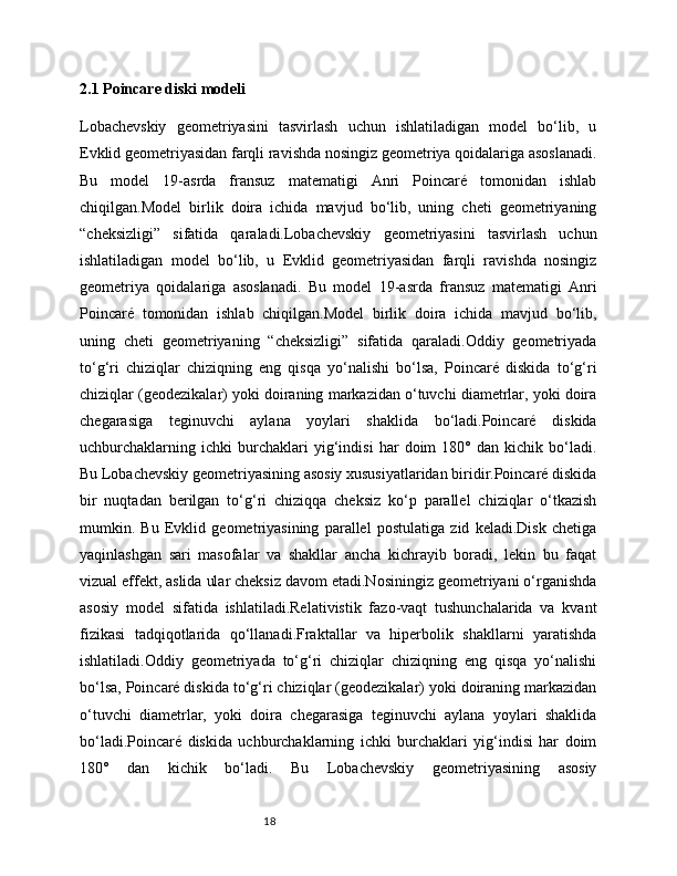 182.1 Poincare diski modeli
Lobachevskiy   geometriyasini   tasvirlash   uchun   ishlatiladigan   model   bo‘lib,   u
Evklid geometriyasidan farqli ravishda nosingiz geometriya qoidalariga asoslanadi.
Bu   model   19-asrda   fransuz   matematigi   Anri   Poincaré   tomonidan   ishlab
chiqilgan.Model   birlik   doira   ichida   mavjud   bo‘lib,   uning   cheti   geometriyaning
“cheksizligi”   sifatida   qaraladi.Lobachevskiy   geometriyasini   tasvirlash   uchun
ishlatiladigan   model   bo‘lib,   u   Evklid   geometriyasidan   farqli   ravishda   nosingiz
geometriya   qoidalariga   asoslanadi.   Bu   model   19-asrda   fransuz   matematigi   Anri
Poincaré   tomonidan   ishlab   chiqilgan.Model   birlik   doira   ichida   mavjud   bo‘lib,
uning   cheti   geometriyaning   “cheksizligi”   sifatida   qaraladi.Oddiy   geometriyada
to‘g‘ri   chiziqlar   chiziqning   eng   qisqa   yo‘nalishi   bo‘lsa,   Poincaré   diskida   to‘g‘ri
chiziqlar (geodezikalar) yoki doiraning markazidan o‘tuvchi diametrlar, yoki doira
chegarasiga   teginuvchi   aylana   yoylari   shaklida   bo‘ladi.Poincaré   diskida
uchburchaklarning   ichki   burchaklari   yig‘indisi   har   doim   180°   dan   kichik   bo‘ladi.
Bu Lobachevskiy geometriyasining asosiy xususiyatlaridan biridir.Poincaré diskida
bir   nuqtadan   berilgan   to‘g‘ri   chiziqqa   cheksiz   ko‘p   parallel   chiziqlar   o‘tkazish
mumkin.   Bu   Evklid   geometriyasining   parallel   postulatiga   zid   keladi.Disk   chetiga
yaqinlashgan   sari   masofalar   va   shakllar   ancha   kichrayib   boradi,   lekin   bu   faqat
vizual effekt, aslida ular cheksiz davom etadi.Nosiningiz geometriyani o‘rganishda
asosiy   model   sifatida   ishlatiladi.Relativistik   fazo-vaqt   tushunchalarida   va   kvant
fizikasi   tadqiqotlarida   qo‘llanadi.Fraktallar   va   hiperbolik   shakllarni   yaratishda
ishlatiladi.Oddiy   geometriyada   to‘g‘ri   chiziqlar   chiziqning   eng   qisqa   yo‘nalishi
bo‘lsa, Poincaré diskida to‘g‘ri chiziqlar (geodezikalar) yoki doiraning markazidan
o‘tuvchi   diametrlar,   yoki   doira   chegarasiga   teginuvchi   aylana   yoylari   shaklida
bo‘ladi.Poincaré   diskida   uchburchaklarning   ichki   burchaklari   yig‘indisi   har   doim
180°   dan   kichik   bo‘ladi.   Bu   Lobachevskiy   geometriyasining   asosiy 