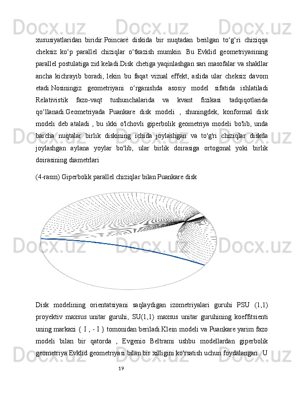 19xususiyatlaridan   biridir.Poincaré   diskida   bir   nuqtadan   berilgan   to‘g‘ri   chiziqqa
cheksiz   ko‘p   parallel   chiziqlar   o‘tkazish   mumkin.   Bu   Evklid   geometriyasining
parallel postulatiga zid keladi.Disk chetiga yaqinlashgan sari masofalar va shakllar
ancha   kichrayib   boradi,   lekin   bu   faqat   vizual   effekt,   aslida   ular   cheksiz   davom
etadi.Nosiningiz   geometriyani   o‘rganishda   asosiy   model   sifatida   ishlatiladi
Relativistik   fazo-vaqt   tushunchalarida   va   kvant   fizikasi   tadqiqotlarida
qo‘llanadi.Geometriyada   Puankare   disk   modeli   ,   shuningdek,   konformal   disk
modeli   deb   ataladi   ,   bu   ikki   o'lchovli   giperbolik   geometriya   modeli   bo'lib,   unda
barcha   nuqtalar   birlik   diskining   ichida   joylashgan   va   to'g'ri   chiziqlar   diskda
joylashgan   aylana   yoylar   bo'lib,   ular   birlik   doirasiga   ortogonal   yoki   birlik
doirasining diametrlari 
(4-rasm) Giperbolik parallel chiziqlar bilan Puankare disk
Disk   modelining   orientatsiyani   saqlaydigan   izometriyalari   guruhi   PSU   (1,1)
proyektiv   maxsus   unitar   guruhi,   SU(1,1)   maxsus   unitar   guruhining   koeffitsienti
uning markazi { I , - I } tomonidan beriladi.Klein modeli va Puankare yarim fazo
modeli   bilan   bir   qatorda   ,   Evgenio   Beltrami   ushbu   modellardan   giperbolik
geometriya Evklid geometriyasi bilan bir xilligini ko'rsatish uchun foydalangan . U