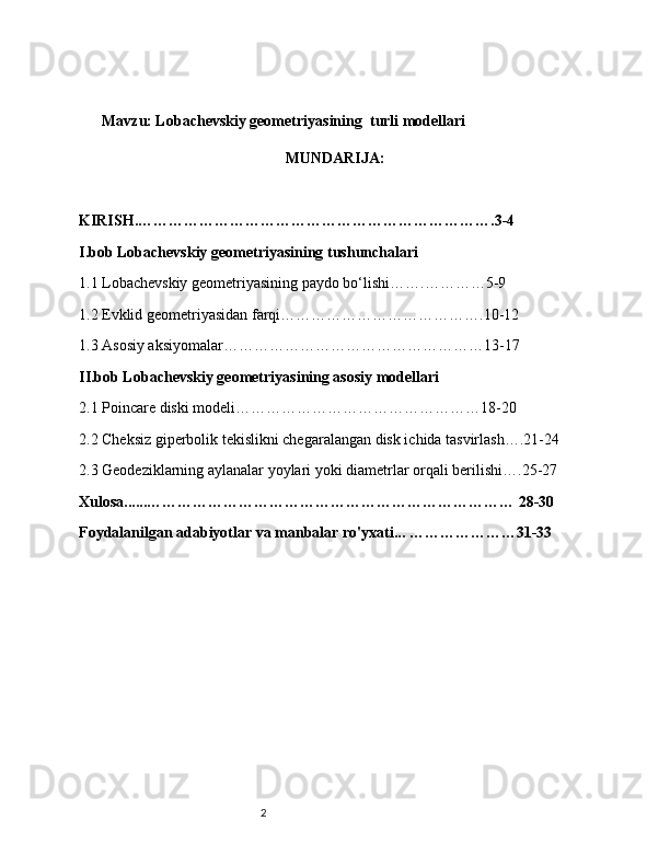 2        
       Mavzu: Lobachevskiy geometriyasining  turli modellari
MUNDARIJA:
KIRISH.…………………………………………………………….3-4
I.bob Lobachevskiy geometriyasining tushunchalari
1.1 Lobachevskiy geometriyasining paydo bo‘lishi…….…………5-9
1.2 Evklid geometriyasidan farqi………………………………….10-12
1.3 Asosiy aksiyomalar……………………………………………13-17
II.bob Lobachevskiy geometriyasining asosiy modellari
2.1 Poincare diski modeli…………………………………………18-20
2.2 Cheksiz giperbolik tekislikni chegaralangan disk ichida tasvirlash….21-24
2.3 Geodeziklarning aylanalar yoylari yoki diametrlar orqali berilishi….25-27
Xulosa......……………………………………………………………… 28-30
Foydalanilgan adabiyotlar va manbalar ro'yxati... …………………31-33