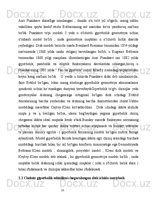 20Anri   Puankare   sharafiga   nomlangan   ,   chunki   o'n   to'rt   yil   o'tgach,   uning   ushbu
vakillikni   qayta   kashf   etishi   Beltramining   asl   asaridan   ko'ra   yaxshiroq   ma'lum
bo'ldi.   Puankare   to'pi   modeli   3   yoki   n   o'lchovli   giperbolik   geometriya   uchun
o'xshash   model   bo'lib   ,   unda   geometriya   nuqtalari   n   o'lchovli   birlik   sharida
joylashgan .Disk modeli birinchi marta Bernhard Riemann tomonidan 1854 yildagi
ma'ruzasida   (1868   yilda   nashr   etilgan)   tasvirlangan   bo'lib,   u   Eugenio   Beltrami
tomonidan   1868   yilgi   maqolani   ilhomlantirgan   Anri   Puankare   uni   1882   yilda
giperbolik,   parabolik   va   elliptik   funksiyalarni   davolashda   ishlatgan,biroq   u
Puankarening 1905 yilda " Fan va gipoteza" nomli falsafiy risoladagi taqdimotidan
keyin   keng   ma'lum   bo'ldi   .     U   yerda   u   hozirda   Puankare   diski   deb   nomlanuvchi,
fazo   Evklid   bo lgan,   lekin   uning   aholisiga   giperbolik   geometriya   aksiomalariniʻ
qondirish   uchun   ko rinadigan   dunyoni   tasvirlaydiGiperbolik   to'g'ri   chiziqlar   yoki	
ʻ
geodeziyalar   diskning   chegarasiga   ortogonal   bo'lgan   disk   ichidagi   Evklid
doiralarining   barcha   yoylaridan   va   diskning   barcha   diametrlaridan   iborat.Ushbu
modeldagi   masofalar   Cayley-Klein   ko'rsatkichlari   .   Disk   ichidagi   ikkita   alohida
nuqta   p   va   q   berilgan   bo'lsa,   ularni   bog'laydigan   yagona   giperbolik   chiziq
chegarani   ikkita   ideal   nuqtada   kesib   o'tadi.Bunday   masofa   funksiyasi   normaning
bittadan   kichik   har   qanday   ikkita   vektori   uchun   aniqlanadi   va   bunday   vektorlar
to‘plamini   doimiy   egrilik   -1   giperbolik   fazosining   modeli   bo‘lgan   metrik   fazoga
aylantiradi. Model giperbolik fazoda kesishgan ikkita egri chiziq orasidagi burchak
modeldagi   burchak   bilan   bir   xil   bo'lgan   konform   xususiyatiga   ega.Geometriyada
Beltrami-Klein   modeli   ,   shuningdek,   proyektiv   model   ,   Klein   disk   modeli   va
Keyley-Klein   modeli   deb   ataladi   ,   bu   giperbolik   geometriya   modeli   bo'lib   ,   unda
nuqtalar   birlik   diskining   ichki   qismidagi   nuqtalar   (   yoki   n   o'lchovli   birlik   shari   )
bilan ifodalanadi va chiziqlar akkordlar bilan ifodalanadi .
2.2 Cheksiz giperbolik tekislikni chegaralangan disk ichida tasvirlash