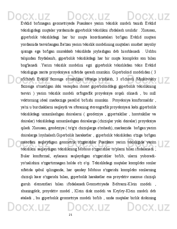 21Evklid   bo'lmagan   geometriyada   Puankare   yarim   tekislik   modeli   tanish   Evklid
tekisligidagi nuqtalar yordamida giperbolik tekislikni ifodalash usulidir . Xususan,
giperbolik   tekislikdagi   har   bir   nuqta   koordinatalari   bo'lgan   Evklid   nuqtasi
yordamida tasvirlangan.Ba'zan yarim tekislik modelining nuqtalari musbat xayoliy
qismga   ega   bo'lgan   murakkab   tekislikda   joylashgan   deb   hisoblanadi   .   Ushbu
talqindan   foydalanib,   giperbolik   tekislikdagi   har   bir   nuqta   kompleks   son   bilan
bog'lanadi   .Yarim   tekislik   modelini   egri   giperbolik   tekislikdan   tekis   Evklid
tekisligiga xarita proyeksiyasi sifatida qarash mumkin. Giperboloid modelidan ( 3
o'lchovli   Evklid   fazosiga   o'rnatilgan   sferaga   o'xshash,   3   o'lchovli   Minkovskiy
fazosiga   o'rnatilgan   ikki   varaqdan   iborat   giperboloiddagi   giperbolik   tekislikning
tasviri   )   yarim   tekislik   modeli   orfografik   proyeksiya   orqali   olinadi   ,   bu   null
vektorning   ideal   markaziga   parallel   bo'lishi   mumkin   .   Proyeksiya   konformaldir   ,
ya'ni u burchaklarni saqlaydi va sferaning stereografik proyeksiyasi kabi giperbolik
tekislikdagi   umumlashgan   doiralarni   (   geodeziya   ,   gipertsikllar   ,   horotsikllar   va
doiralar) tekislikdagi umumlashgan doiralarga (chiziqlar yoki doiralar) proyeksiya
qiladi. Xususan, geodeziya ( to'g'ri chiziqlarga o'xshash), markazida   bo'lgan yarim
doiralarga   loyihalash.Giperbolik   harakatlar   ,   giperbolik   tekislikdan   o'ziga   bo'lgan
masofani   saqlaydigan   geometrik   o'zgarishlar   Puankare   yarim   tekisligida   yarim
tekislikni saqlaydigan tekislikning Möbius o'zgarishlar to'plami bilan ifodalanadi ;
Bular   konformal,   aylanani   saqlaydigan   o'zgarishlar   bo'lib,   ularni   yuboradi-
yo'nalishini   o'zgartirmagan   holda   o'z   o'qi.   Tekislikdagi   nuqtalar   kompleks   sonlar
sifatida   qabul   qilinganda,   har   qanday   Möbius   o'zgarishi   kompleks   sonlarning
chiziqli   kasr   o'zgarishi   bilan,   giperbolik   harakatlar   esa   proyektiv   maxsus   chiziqli
guruh   elementlari   bilan   ifodalanadi.Geometriyada   Beltrami-Klein   modeli   ,
shuningdek,   proyektiv   model   ,   Klein   disk   modeli   va   Keyley-Klein   modeli   deb
ataladi   ,   bu   giperbolik   geometriya   modeli   bo'lib   ,   unda   nuqtalar   birlik   diskining
