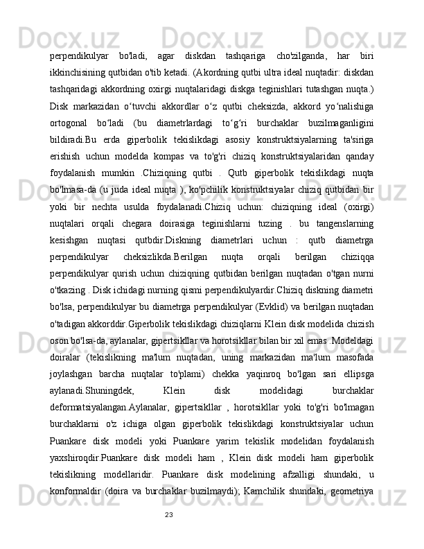 23perpendikulyar   bo'ladi,   agar   diskdan   tashqariga   cho'zilganda,   har   biri
ikkinchisining qutbidan o'tib ketadi. (Akordning qutbi ultra ideal nuqtadir: diskdan
tashqaridagi   akkordning   oxirgi   nuqtalaridagi   diskga   teginishlari   tutashgan   nuqta.)
Disk   markazidan   o tuvchi   akkordlar   o z   qutbi   cheksizda,   akkord   yo nalishigaʻ ʻ ʻ
ortogonal   bo ladi   (bu   diametrlardagi   to g ri   burchaklar   buzilmaganligini	
ʻ ʻ ʻ
bildiradi.Bu   erda   giperbolik   tekislikdagi   asosiy   konstruktsiyalarning   ta'siriga
erishish   uchun   modelda   kompas   va   to'g'ri   chiziq   konstruktsiyalaridan   qanday
foydalanish   mumkin   .Chiziqning   qutbi   .   Qutb   giperbolik   tekislikdagi   nuqta
bo'lmasa-da   (u   juda   ideal   nuqta   ),   ko'pchilik   konstruktsiyalar   chiziq   qutbidan   bir
yoki   bir   nechta   usulda   foydalanadi.Chiziq   uchun:   chiziqning   ideal   (oxirgi)
nuqtalari   orqali   chegara   doirasiga   teginishlarni   tuzing   .   bu   tangenslarning
kesishgan   nuqtasi   qutbdir.Diskning   diametrlari   uchun   :   qutb   diametrga
perpendikulyar   cheksizlikda.Berilgan   nuqta   orqali   berilgan   chiziqqa
perpendikulyar   qurish   uchun   chiziqning   qutbidan   berilgan   nuqtadan   o'tgan   nurni
o'tkazing . Disk ichidagi nurning qismi perpendikulyardir.Chiziq diskning diametri
bo'lsa, perpendikulyar bu diametrga perpendikulyar (Evklid) va berilgan nuqtadan
o'tadigan akkorddir.Giperbolik tekislikdagi chiziqlarni Klein disk modelida chizish
oson bo'lsa-da, aylanalar, gipertsikllar va horotsikllar bilan bir xil emas .Modeldagi
doiralar   (tekislikning   ma'lum   nuqtadan,   uning   markazidan   ma'lum   masofada
joylashgan   barcha   nuqtalar   to'plami)   chekka   yaqinroq   bo'lgan   sari   ellipsga
aylanadi.Shuningdek,   Klein   disk   modelidagi   burchaklar
deformatsiyalangan.Aylanalar,   gipertsikllar   ,   horotsikllar   yoki   to'g'ri   bo'lmagan
burchaklarni   o'z   ichiga   olgan   giperbolik   tekislikdagi   konstruktsiyalar   uchun
Puankare   disk   modeli   yoki   Puankare   yarim   tekislik   modelidan   foydalanish
yaxshiroqdir.Puankare   disk   modeli   ham   ,   Klein   disk   modeli   ham   giperbolik
tekislikning   modellaridir.   Puankare   disk   modelining   afzalligi   shundaki,   u
konformaldir   (doira   va   burchaklar   buzilmaydi);   Kamchilik   shundaki,   geometriya