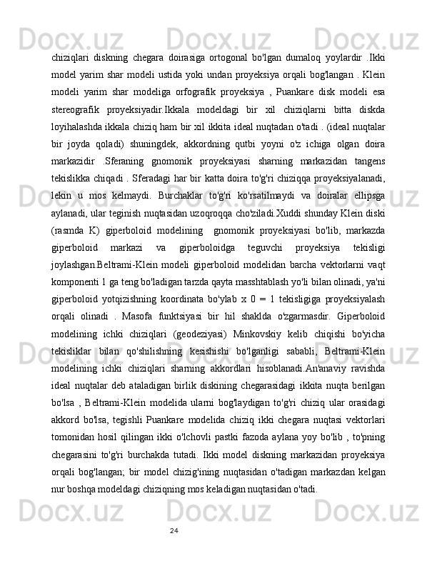 24chiziqlari   diskning   chegara   doirasiga   ortogonal   bo'lgan   dumaloq   yoylardir   .Ikki
model   yarim   shar   modeli   ustida   yoki   undan   proyeksiya   orqali   bog'langan   .  Klein
modeli   yarim   shar   modeliga   orfografik   proyeksiya   ,   Puankare   disk   modeli   esa
stereografik   proyeksiyadir.Ikkala   modeldagi   bir   xil   chiziqlarni   bitta   diskda
loyihalashda ikkala chiziq ham bir xil ikkita ideal nuqtadan o'tadi . (ideal nuqtalar
bir   joyda   qoladi)   shuningdek,   akkordning   qutbi   yoyni   o'z   ichiga   olgan   doira
markazidir   .Sferaning   gnomonik   proyeksiyasi   sharning   markazidan   tangens
tekislikka chiqadi . Sferadagi har bir katta doira to'g'ri chiziqqa proyeksiyalanadi,
lekin   u   mos   kelmaydi.   Burchaklar   to'g'ri   ko'rsatilmaydi   va   doiralar   ellipsga
aylanadi, ular teginish nuqtasidan uzoqroqqa cho'ziladi.Xuddi shunday Klein diski
(rasmda   K)   giperboloid   modelining     gnomonik   proyeksiyasi   bo'lib,   markazda
giperboloid   markazi   va   giperboloidga   teguvchi   proyeksiya   tekisligi
joylashgan.Beltrami-Klein   modeli   giperboloid   modelidan   barcha   vektorlarni   vaqt
komponenti 1 ga teng bo'ladigan tarzda qayta masshtablash yo'li bilan olinadi, ya'ni
giperboloid   yotqizishning   koordinata   bo'ylab   x   0   =   1   tekisligiga   proyeksiyalash
orqali   olinadi   .   Masofa   funktsiyasi   bir   hil   shaklda   o'zgarmasdir.   Giperboloid
modelining   ichki   chiziqlari   (geodeziyasi)   Minkovskiy   kelib   chiqishi   bo'yicha
tekisliklar   bilan   qo'shilishning   kesishishi   bo'lganligi   sababli,   Beltrami-Klein
modelining   ichki   chiziqlari   sharning   akkordlari   hisoblanadi.An'anaviy   ravishda
ideal   nuqtalar   deb   ataladigan   birlik   diskining   chegarasidagi   ikkita   nuqta   berilgan
bo'lsa   ,   Beltrami-Klein   modelida   ularni   bog'laydigan   to'g'ri   chiziq   ular   orasidagi
akkord   bo'lsa,   tegishli   Puankare   modelida   chiziq   ikki   chegara   nuqtasi   vektorlari
tomonidan   hosil   qilingan   ikki   o'lchovli   pastki   fazoda   aylana   yoy   bo'lib   ,   to'pning
chegarasini   to'g'ri   burchakda   tutadi.   Ikki   model   diskning   markazidan   proyeksiya
orqali   bog'langan;   bir   model   chizig'ining   nuqtasidan   o'tadigan   markazdan   kelgan
nur boshqa modeldagi chiziqning mos keladigan nuqtasidan o'tadi.