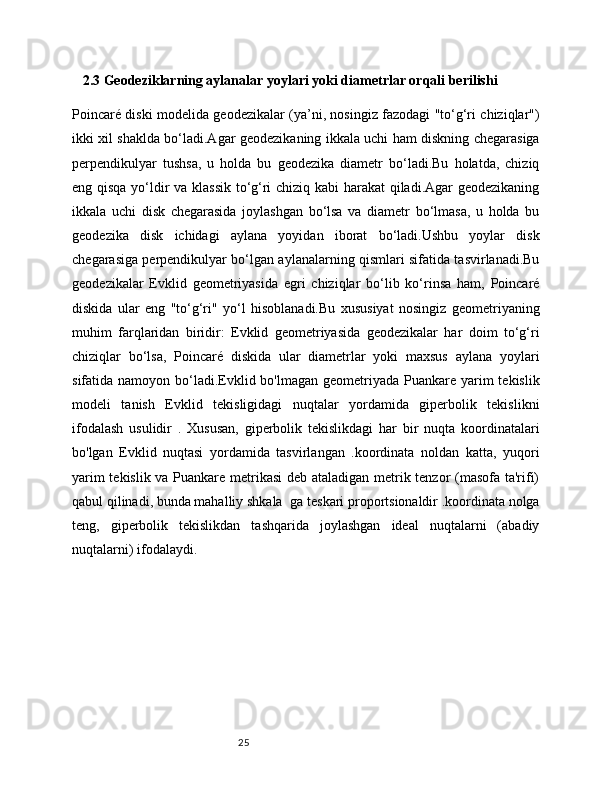 25    2.3 Geodeziklarning aylanalar yoylari yoki diametrlar orqali berilishi
Poincaré diski modelida geodezikalar (ya’ni, nosingiz fazodagi "to‘g‘ri chiziqlar")
ikki xil shaklda bo‘ladi.Agar geodezikaning ikkala uchi ham diskning chegarasiga
perpendikulyar   tushsa,   u   holda   bu   geodezika   diametr   bo‘ladi.Bu   holatda,   chiziq
eng qisqa yo‘ldir va klassik to‘g‘ri chiziq kabi harakat  qiladi.Agar geodezikaning
ikkala   uchi   disk   chegarasida   joylashgan   bo‘lsa   va   diametr   bo‘lmasa,   u   holda   bu
geodezika   disk   ichidagi   aylana   yoyidan   iborat   bo‘ladi.Ushbu   yoylar   disk
chegarasiga perpendikulyar bo‘lgan aylanalarning qismlari sifatida tasvirlanadi.Bu
geodezikalar   Evklid   geometriyasida   egri   chiziqlar   bo‘lib   ko‘rinsa   ham,   Poincaré
diskida   ular   eng   "to‘g‘ri"   yo‘l   hisoblanadi.Bu   xususiyat   nosingiz   geometriyaning
muhim   farqlaridan   biridir:   Evklid   geometriyasida   geodezikalar   har   doim   to‘g‘ri
chiziqlar   bo‘lsa,   Poincaré   diskida   ular   diametrlar   yoki   maxsus   aylana   yoylari
sifatida namoyon bo‘ladi.Evklid bo'lmagan geometriyada Puankare yarim  tekislik
modeli   tanish   Evklid   tekisligidagi   nuqtalar   yordamida   giperbolik   tekislikni
ifodalash   usulidir   .   Xususan,   giperbolik   tekislikdagi   har   bir   nuqta   koordinatalari
bo'lgan   Evklid   nuqtasi   yordamida   tasvirlangan   .koordinata   noldan   katta,   yuqori
yarim tekislik va Puankare metrikasi  deb ataladigan metrik tenzor (masofa ta'rifi)
qabul qilinadi, bunda mahalliy shkala   ga teskari proportsionaldir .koordinata nolga
teng,   giperbolik   tekislikdan   tashqarida   joylashgan   ideal   nuqtalarni   (abadiy
nuqtalarni) ifodalaydi.