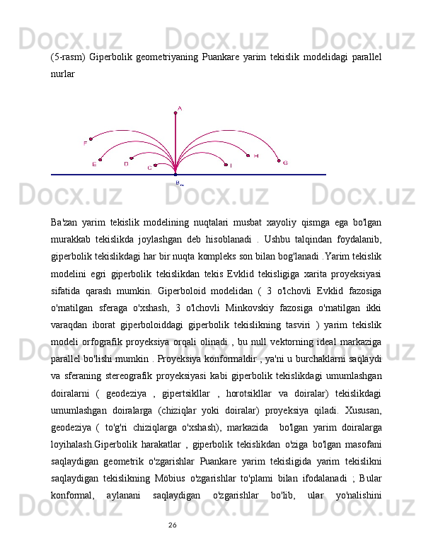 26(5-rasm)   Giperbolik   geometriyaning   Puankare   yarim   tekislik   modelidagi   parallel
nurlar
Ba'zan   yarim   tekislik   modelining   nuqtalari   musbat   xayoliy   qismga   ega   bo'lgan
murakkab   tekislikda   joylashgan   deb   hisoblanadi   .   Ushbu   talqindan   foydalanib,
giperbolik tekislikdagi har bir nuqta kompleks son bilan bog'lanadi .Yarim tekislik
modelini   egri   giperbolik   tekislikdan   tekis   Evklid   tekisligiga   xarita   proyeksiyasi
sifatida   qarash   mumkin.   Giperboloid   modelidan   (   3   o'lchovli   Evklid   fazosiga
o'rnatilgan   sferaga   o'xshash,   3   o'lchovli   Minkovskiy   fazosiga   o'rnatilgan   ikki
varaqdan   iborat   giperboloiddagi   giperbolik   tekislikning   tasviri   )   yarim   tekislik
modeli   orfografik   proyeksiya   orqali   olinadi   ,   bu   null   vektorning   ideal   markaziga
parallel bo'lishi mumkin . Proyeksiya konformaldir , ya'ni u burchaklarni saqlaydi
va   sferaning   stereografik   proyeksiyasi   kabi   giperbolik   tekislikdagi   umumlashgan
doiralarni   (   geodeziya   ,   gipertsikllar   ,   horotsikllar   va   doiralar)   tekislikdagi
umumlashgan   doiralarga   (chiziqlar   yoki   doiralar)   proyeksiya   qiladi.   Xususan,
geodeziya   (   to'g'ri   chiziqlarga   o'xshash),   markazida     bo'lgan   yarim   doiralarga
loyihalash.Giperbolik   harakatlar   ,   giperbolik   tekislikdan   o'ziga   bo'lgan   masofani
saqlaydigan   geometrik   o'zgarishlar   Puankare   yarim   tekisligida   yarim   tekislikni
saqlaydigan   tekislikning   Möbius   o'zgarishlar   to'plami   bilan   ifodalanadi   ;   Bular
konformal,   aylanani   saqlaydigan   o'zgarishlar   bo'lib,   ular   yo'nalishini