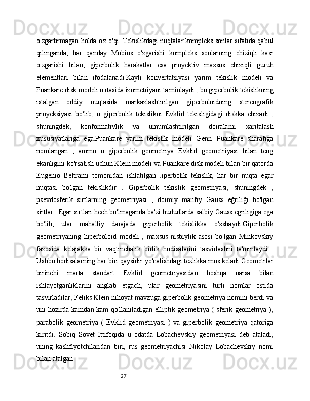 27o'zgartirmagan holda o'z o'qi. Tekislikdagi nuqtalar kompleks sonlar sifatida qabul
qilinganda,   har   qanday   Möbius   o'zgarishi   kompleks   sonlarning   chiziqli   kasr
o'zgarishi   bilan,   giperbolik   harakatlar   esa   proyektiv   maxsus   chiziqli   guruh
elementlari   bilan   ifodalanadi.Kayli   konvertatsiyasi   yarim   tekislik   modeli   va
Puankare disk modeli o'rtasida izometriyani ta'minlaydi , bu giperbolik tekislikning
istalgan   oddiy   nuqtasida   markazlashtirilgan   giperboloidning   stereografik
proyeksiyasi   bo'lib,   u   giperbolik   tekislikni   Evklid   tekisligidagi   diskka   chizadi   ,
shuningdek,   konformativlik   va   umumlashtirilgan   doiralarni   xaritalash
xususiyatlariga   ega.Puankare   yarim   tekislik   modeli   Genri   Puankare   sharafiga
nomlangan   ,   ammo   u   giperbolik   geometriya   Evklid   geometriyasi   bilan   teng
ekanligini ko'rsatish uchun Klein modeli va Puankare disk modeli bilan bir qatorda
Eugenio   Beltrami   tomonidan   ishlatilgan   .iperbolik   tekislik,   har   bir   nuqta   egar
nuqtasi   bo'lgan   tekislikdir   .   Giperbolik   tekislik   geometriyasi,   shuningdek   ,
psevdosferik   sirtlarning   geometriyasi   ,   doimiy   manfiy   Gauss   eğriliği   bo'lgan
sirtlar . Egar sirtlari hech bo'lmaganda ba'zi hududlarda salbiy Gauss egriligiga ega
bo'lib,   ular   mahalliy   darajada   giperbolik   tekislikka   o'xshaydi.Giperbolik
geometriyaning   hiperboloid   modeli   ,   maxsus   nisbiylik   asosi   bo'lgan   Minkovskiy
fazosida   kelajakka   bir   vaqtinchalik   birlik   hodisalarini   tasvirlashni   ta'minlaydi   .
Ushbu hodisalarning har biri qaysidir yo'nalishdagi tezlikka mos keladi.Geometrlar
birinchi   marta   standart   Evklid   geometriyasidan   boshqa   narsa   bilan
ishlayotganliklarini   anglab   etgach,   ular   geometriyasini   turli   nomlar   ostida
tasvirladilar; Feliks Klein nihoyat mavzuga giperbolik geometriya nomini berdi va
uni hozirda kamdan-kam qo'llaniladigan elliptik geometriya ( sferik geometriya ),
parabolik   geometriya   (   Evklid   geometriyasi   )   va   giperbolik   geometriya   qatoriga
kiritdi.   Sobiq   Sovet   Ittifoqida   u   odatda   Lobachevskiy   geometriyasi   deb   ataladi,
uning   kashfiyotchilaridan   biri,   rus   geometriyachisi   Nikolay   Lobachevskiy   nomi
bilan atalgan .