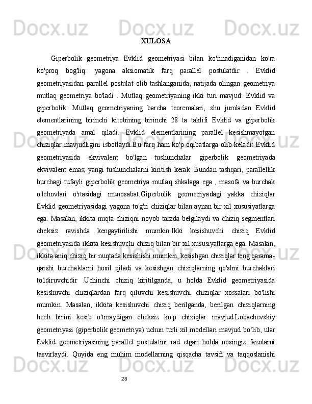 28 XULOSA
Giperbolik   geometriya   Evklid   geometriyasi   bilan   ko'rinadiganidan   ko'ra
ko'proq   bog'liq:   yagona   aksiomatik   farq   parallel   postulatdir   .   Evklid
geometriyasidan   parallel   postulat   olib   tashlanganida,   natijada   olingan   geometriya
mutlaq   geometriya   bo'ladi   .   Mutlaq   geometriyaning   ikki   turi   mavjud:   Evklid   va
giperbolik.   Mutlaq   geometriyaning   barcha   teoremalari,   shu   jumladan   Evklid
elementlarining   birinchi   kitobining   birinchi   28   ta   taklifi   Evklid   va   giperbolik
geometriyada   amal   qiladi.   Evklid   elementlarining   parallel   kesishmayotgan
chiziqlar mavjudligini isbotlaydi.Bu farq ham ko'p oqibatlarga olib keladi: Evklid
geometriyasida   ekvivalent   bo'lgan   tushunchalar   giperbolik   geometriyada
ekvivalent   emas;   yangi   tushunchalarni   kiritish   kerak.   Bundan   tashqari,   parallellik
burchagi   tufayli   giperbolik   geometriya   mutlaq   shkalaga   ega   ,   masofa   va   burchak
o'lchovlari   o'rtasidagi   munosabat.Giperbolik   geometriyadagi   yakka   chiziqlar
Evklid geometriyasidagi yagona to'g'ri chiziqlar bilan aynan bir xil xususiyatlarga
ega. Masalan,  ikkita nuqta chiziqni noyob tarzda belgilaydi va chiziq segmentlari
cheksiz   ravishda   kengaytirilishi   mumkin.Ikki   kesishuvchi   chiziq   Evklid
geometriyasida ikkita kesishuvchi chiziq bilan bir xil xususiyatlarga ega. Masalan,
ikkita aniq chiziq bir nuqtada kesishishi mumkin, kesishgan chiziqlar teng qarama-
qarshi   burchaklarni   hosil   qiladi   va   kesishgan   chiziqlarning   qo'shni   burchaklari
to'ldiruvchidir   .Uchinchi   chiziq   kiritilganda,   u   holda   Evklid   geometriyasida
kesishuvchi   chiziqlardan   farq   qiluvchi   kesishuvchi   chiziqlar   xossalari   bo'lishi
mumkin.   Masalan,   ikkita   kesishuvchi   chiziq   berilganda,   berilgan   chiziqlarning
hech   birini   kesib   o'tmaydigan   cheksiz   ko'p   chiziqlar   mavjud.Lobachevskiy
geometriyasi (giperbolik geometriya) uchun turli xil modellari mavjud bo‘lib, ular
Evklid   geometriyasining   parallel   postulatini   rad   etgan   holda   nosingiz   fazolarni
tasvirlaydi.   Quyida   eng   muhim   modellarning   qisqacha   tavsifi   va   taqqoslanishi 