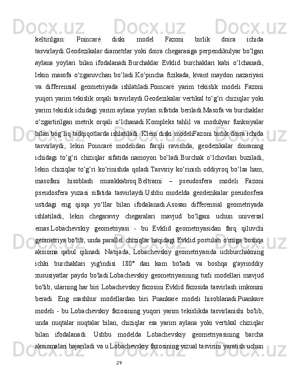 29keltirilgan:   Poincaré   diski   model   Fazoni   birlik   doira   ichida
tasvirlaydi.Geodezikalar diametrlar yoki doira chegarasiga perpendikulyar bo‘lgan
aylana   yoylari   bilan   ifodalanadi.Burchaklar   Evklid   burchaklari   kabi   o‘lchanadi,
lekin   masofa   o‘zgaruvchan   bo‘ladi.Ko‘pincha   fizikada,   kvant   maydon   nazariyasi
va   differensial   geometriyada   ishlatiladi.Poincaré   yarim   tekislik   modeli   Fazoni
yuqori yarim tekislik orqali tasvirlaydi.Geodezikalar vertikal to‘g‘ri chiziqlar yoki
yarim tekislik ichidagi yarim aylana yoylari sifatida beriladi.Masofa va burchaklar
o‘zgartirilgan   metrik   orqali   o‘lchanadi.Kompleks   tahlil   va   modulyar   funksiyalar
bilan bog‘liq tadqiqotlarda ishlatiladi. Klein diski modeliFazoni birlik doira ichida
tasvirlaydi,   lekin   Poincaré   modelidan   farqli   ravishda,   geodezikalar   doiraning
ichidagi   to‘g‘ri   chiziqlar   sifatida   namoyon   bo‘ladi.Burchak   o‘lchovlari   buziladi,
lekin   chiziqlar   to‘g‘ri   ko‘rinishda   qoladi.Tasviriy   ko‘rinish   oddiyroq   bo‘lsa   ham,
masofani   hisoblash   murakkabroq.Beltrami   –   pseudosfera   modeli   Fazoni
pseudosfera   yuzasi   sifatida   tasvirlaydi.Ushbu   modelda   geodezikalar   pseudosfera
ustidagi   eng   qisqa   yo‘llar   bilan   ifodalanadi.Asosan   differensial   geometriyada
ishlatiladi,   lekin   chegaraviy   chegaralari   mavjud   bo‘lgani   uchun   universal
emas.Lobachevskiy   geometriyasi   -   bu   Evklid   geometriyasidan   farq   qiluvchi
geometriya bo'lib, unda parallel chiziqlar haqidagi Evklid postulati o'rniga boshqa
aksioma   qabul   qilinadi.   Natijada,   Lobachevskiy   geometriyasida   uchburchakning
ichki   burchaklari   yig'indisi   180°   dan   kam   bo'ladi   va   boshqa   g'ayrioddiy
xususiyatlar   paydo   bo'ladi.Lobachevskiy   geometriyasining   turli   modellari   mavjud
bo'lib, ularning har biri Lobachevskiy fazosini Evklid fazosida tasvirlash imkonini
beradi.   Eng   mashhur   modellardan   biri   Puankare   modeli   hisoblanadi.Puankare
modeli   -   bu   Lobachevskiy   fazosining   yuqori   yarim   tekislikda   tasvirlanishi   bo'lib,
unda   nuqtalar   nuqtalar   bilan,   chiziqlar   esa   yarim   aylana   yoki   vertikal   chiziqlar
bilan   ifodalanadi.   Ushbu   modelda   Lobachevskiy   geometriyasining   barcha
aksiomalari bajariladi va u Lobachevskiy fazosining vizual tasvirini yaratish uchun