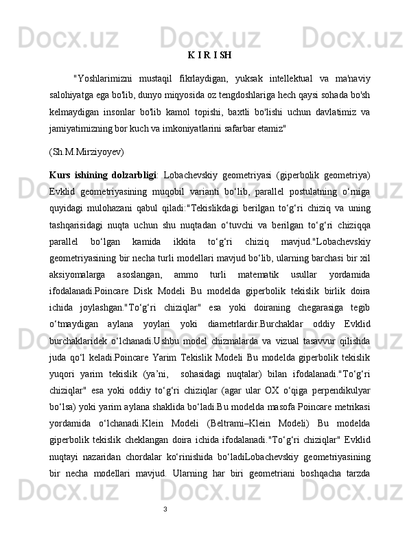 3 K I R I SH
"Yoshlarimizni   mustaqil   fikrlaydigan,   yuksak   intellektual   va   ma'naviy
salohiyatga ega bo'lib, dunyo miqyosida oz tengdoshlariga hech qaysi sohada bo'sh
kelmaydigan   insonlar   bo'lib   kamol   topishi,   baxtli   bo'lishi   uchun   davlatimiz   va
jamiyatimizning bor kuch va imkoniyatlarini safarbar etamiz"
(Sh.M.Mirziyoyev)
Kurs   ishining   dolzarbligi :   Lobachevskiy   geometriyasi   (giperbolik   geometriya)
Evklid   geometriyasining   muqobil   varianti   bo‘lib,   parallel   postulatning   o‘rniga
quyidagi   mulohazani   qabul   qiladi:"Tekislikdagi   berilgan   to‘g‘ri   chiziq   va   uning
tashqarisidagi   nuqta   uchun   shu   nuqtadan   o‘tuvchi   va   berilgan   to‘g‘ri   chiziqqa
parallel   bo‘lgan   kamida   ikkita   to‘g‘ri   chiziq   mavjud."Lobachevskiy
geometriyasining bir necha turli modellari mavjud bo‘lib, ularning barchasi bir xil
aksiyomalarga   asoslangan,   ammo   turli   matematik   usullar   yordamida
ifodalanadi.Poincare   Disk   Modeli   Bu   modelda   giperbolik   tekislik   birlik   doira
ichida   joylashgan."To‘g‘ri   chiziqlar"   esa   yoki   doiraning   chegarasiga   tegib
o‘tmaydigan   aylana   yoylari   yoki   diametrlardir.Burchaklar   oddiy   Evklid
burchaklaridek   o‘lchanadi.Ushbu   model   chizmalarda   va   vizual   tasavvur   qilishda
juda   qo‘l   keladi.Poincare   Yarim   Tekislik   Modeli   Bu   modelda   giperbolik   tekislik
yuqori   yarim   tekislik   (ya’ni,     sohasidagi   nuqtalar)   bilan   ifodalanadi."To‘g‘ri
chiziqlar"   esa   yoki   oddiy   to‘g‘ri   chiziqlar   (agar   ular   OX   o‘qiga   perpendikulyar
bo‘lsa) yoki yarim aylana shaklida bo‘ladi.Bu modelda masofa Poincare metrikasi
yordamida   o‘lchanadi.Klein   Modeli   (Beltrami–Klein   Modeli)   Bu   modelda
giperbolik   tekislik   cheklangan   doira   ichida   ifodalanadi."To‘g‘ri   chiziqlar"   Evklid
nuqtayi   nazaridan   chordalar   ko‘rinishida   bo‘ladiLobachevskiy   geometriyasining
bir   necha   modellari   mavjud.   Ularning   har   biri   geometriani   boshqacha   tarzda