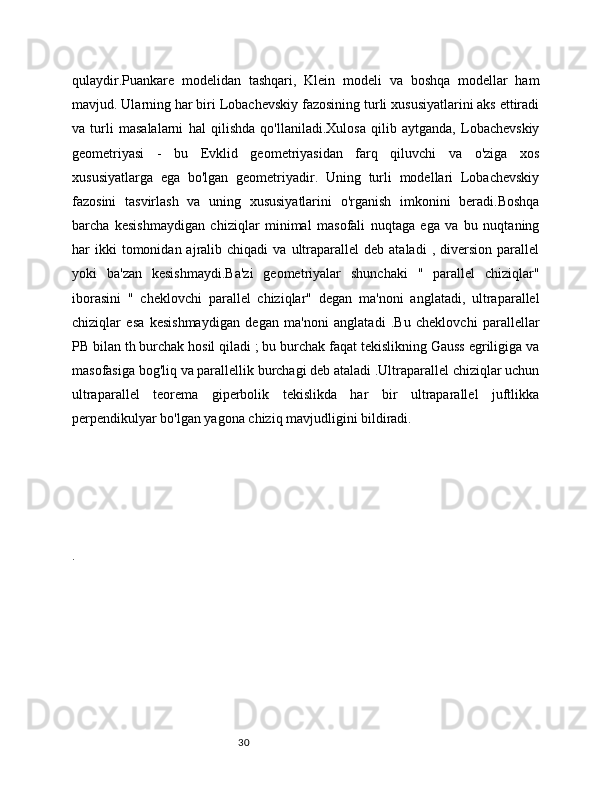 30qulaydir.Puankare   modelidan   tashqari,   Klein   modeli   va   boshqa   modellar   ham
mavjud. Ularning har biri Lobachevskiy fazosining turli xususiyatlarini aks ettiradi
va   turli   masalalarni   hal   qilishda   qo'llaniladi.Xulosa   qilib   aytganda,   Lobachevskiy
geometriyasi   -   bu   Evklid   geometriyasidan   farq   qiluvchi   va   o'ziga   xos
xususiyatlarga   ega   bo'lgan   geometriyadir.   Uning   turli   modellari   Lobachevskiy
fazosini   tasvirlash   va   uning   xususiyatlarini   o'rganish   imkonini   beradi.Boshqa
barcha   kesishmaydigan   chiziqlar   minimal   masofali   nuqtaga   ega   va   bu   nuqtaning
har   ikki  tomonidan  ajralib  chiqadi  va  ultraparallel   deb  ataladi  ,  diversion  parallel
yoki   ba'zan   kesishmaydi.Ba'zi   geometriyalar   shunchaki   "   parallel   chiziqlar"
iborasini   "   cheklovchi   parallel   chiziqlar"   degan   ma'noni   anglatadi,   ultraparallel
chiziqlar   esa   kesishmaydigan   degan   ma'noni   anglatadi   .Bu   cheklovchi   parallellar
PB bilan th burchak hosil qiladi ; bu burchak faqat tekislikning Gauss egriligiga va
masofasiga bog'liq va parallellik burchagi deb ataladi .Ultraparallel chiziqlar uchun
ultraparallel   teorema   giperbolik   tekislikda   har   bir   ultraparallel   juftlikka
perpendikulyar bo'lgan yagona chiziq mavjudligini bildiradi.
.