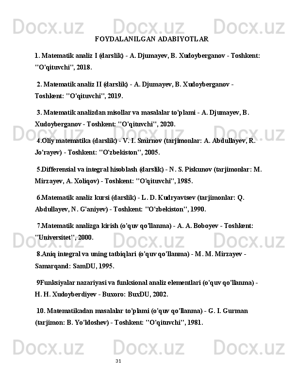 31FOYDALANILGAN ADABIYOTLAR
1. Matematik analiz I (darslik) - A. Djumayev, B. Xudoyberganov - Toshkent:
"O'qituvchi", 2018.
 2. Matematik analiz II (darslik) - A. Djumayev, B. Xudoyberganov - 
Toshkent: "O'qituvchi", 2019.
 3. Matematik analizdan misollar va masalalar to'plami - A. Djumayev, B. 
Xudoyberganov - Toshkent: "O'qituvchi", 2020.
 4.Oliy matematika (darslik) - V. I. Smirnov (tarjimonlar: A. Abdullayev, R. 
Jo'rayev) - Toshkent: "O'zbekiston", 2005.
 5.Differensial va integral hisoblash (darslik) - N. S. Piskunov (tarjimonlar: M.
Mirzayev, A. Xoliqov) - Toshkent: "O'qituvchi", 1985.
 6.Matematik analiz kursi (darslik) - L. D. Kudryavtsev (tarjimonlar: Q. 
Abdullayev, N. G'aniyev) - Toshkent: "O'zbekiston", 1990.
 7.Matematik analizga kirish (o'quv qo'llanma) - A. A. Boboyev - Toshkent: 
"Universitet", 2000.
 8.Aniq integral va uning tatbiqlari (o'quv qo'llanma) - M. M. Mirzayev - 
Samarqand: SamDU, 1995.
 9Funksiyalar nazariyasi va funksional analiz elementlari (o'quv qo'llanma) - 
H. H. Xudoyberdiyev - Buxoro: BuxDU, 2002.
 10. Matematikadan masalalar to'plami (o'quv qo'llanma) - G. I. Gurman 
(tarjimon: B. Yo'ldoshev) - Toshkent: "O'qituvchi", 1981.