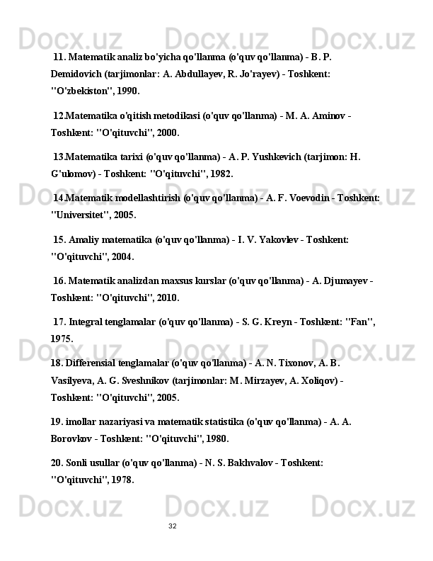 32 11. Matematik analiz bo'yicha qo'llanma (o'quv qo'llanma) - B. P. 
Demidovich (tarjimonlar: A. Abdullayev, R. Jo'rayev) - Toshkent: 
"O'zbekiston", 1990.
 12.Matematika o'qitish metodikasi (o'quv qo'llanma) - M. A. Aminov - 
Toshkent: "O'qituvchi", 2000.
 13.Matematika tarixi (o'quv qo'llanma) - A. P. Yushkevich (tarjimon: H. 
G'ulomov) - Toshkent: "O'qituvchi", 1982.
 14.Matematik modellashtirish (o'quv qo'llanma) - A. F. Voevodin - Toshkent:
"Universitet", 2005.
 15. Amaliy matematika (o'quv qo'llanma) - I. V. Yakovlev - Toshkent: 
"O'qituvchi", 2004.
 16. Matematik analizdan maxsus kurslar (o'quv qo'llanma) - A. Djumayev - 
Toshkent: "O'qituvchi", 2010.
 17. Integral tenglamalar (o'quv qo'llanma) - S. G. Kreyn - Toshkent: "Fan", 
1975.
18. Differensial tenglamalar (o'quv qo'llanma) - A. N. Tixonov, A. B. 
Vasilyeva, A. G. Sveshnikov (tarjimonlar: M. Mirzayev, A. Xoliqov) - 
Toshkent: "O'qituvchi", 2005.
19. imollar nazariyasi va matematik statistika (o'quv qo'llanma) - A. A. 
Borovkov - Toshkent: "O'qituvchi", 1980.
20. Sonli usullar (o'quv qo'llanma) - N. S. Bakhvalov - Toshkent: 
"O'qituvchi", 1978. 