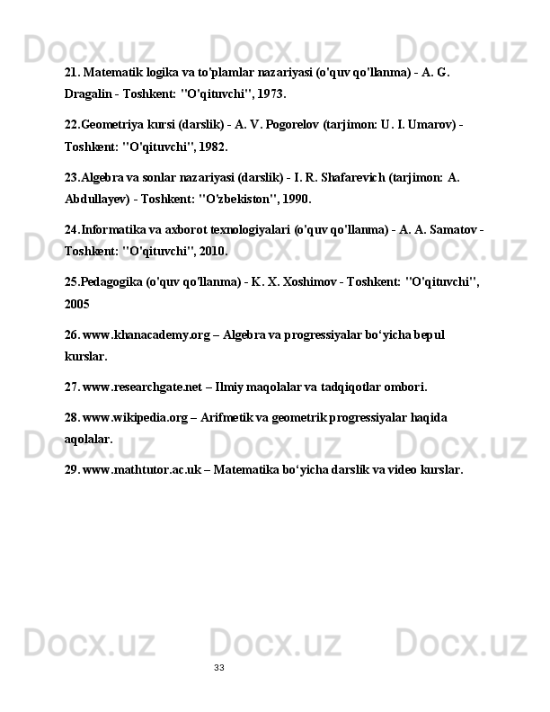 3321. Matematik logika va to'plamlar nazariyasi (o'quv qo'llanma) - A. G. 
Dragalin - Toshkent: "O'qituvchi", 1973.
22.Geometriya kursi (darslik) - A. V. Pogorelov (tarjimon: U. I. Umarov) - 
Toshkent: "O'qituvchi", 1982.
23.Algebra va sonlar nazariyasi (darslik) - I. R. Shafarevich (tarjimon: A. 
Abdullayev) - Toshkent: "O'zbekiston", 1990.
24.Informatika va axborot texnologiyalari (o'quv qo'llanma) - A. A. Samatov -
Toshkent: "O'qituvchi", 2010.
25.Pedagogika (o'quv qo'llanma) - K. X. Xoshimov - Toshkent: "O'qituvchi", 
2005
26. www.khanacademy.org – Algebra va progressiyalar bo‘yicha bepul 
kurslar.
27. www.researchgate.net – Ilmiy maqolalar va tadqiqotlar ombori.
28. www.wikipedia.org – Arifmetik va geometrik progressiyalar haqida 
aqolalar.
29. www.mathtutor.ac.uk – Matematika bo‘yicha darslik va video kurslar.