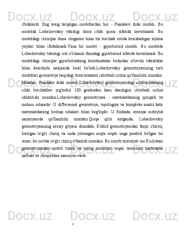 4ifodalaydi.   Eng   keng   tarqalgan   modellardan   biri   -   Puankare   diski   modeli.   Bu
modelda   Lobachevskiy   tekisligi   doira   ichki   qismi   sifatida   tasvirlanadi.   Bu
modeldagi   chiziqlar   doira   chegarasi   bilan   tik   burchak   ostida   kesishadigan   aylana
yoylari   bilan   ifodalanadi.Yana   bir   model   -   giperboloid   modeli.   Bu   modelda
Lobachevskiy tekisligi uch o'lchamli fazodagi giperboloid sifatida tasvirlanadi. Bu
modeldagi   chiziqlar   giperboloidning   koordinatalar   boshidan   o'tuvchi   tekisliklar
bilan   kesishishi   natijasida   hosil   bo'ladi.Lobachevskiy   geometriyasining   turli
modellari geometriya haqidagi theoremalarni isbotlash uchun qo'llanilishi mumkin.
Masalan,   Puankare   diski   modeli   Lobachevskiy   geometriyasidagi   uchburchakning
ichki   burchaklari   yig'indisi   180   gradusdan   kam   ekanligini   isbotlash   uchun
ishlatilishi   mumkin.Lobachevskiy   geometriyasi   -   matematikaning   qiziqarli   va
muhim   sohasidir.   U   differensial   geometriya,   topologiya   va   kompleks   analiz   kabi
matematikaning   boshqa   sohalari   bilan   bog'liqdir.   U   fizikada,   ayniqsa   nisbiylik
nazariyasida   qo'llanilishi   mumkin.Qisqa   qilib   aytganda,   Lobachevskiy
geometriyasining   asosiy   g'oyasi   shundaki,   Evklid   geometriyasidan   farqli   o'laroq,
berilgan   to'g'ri   chiziq   va   unda   yotmagan   nuqta   orqali   unga   parallel   bo'lgan   bir
emas, bir nechta to'g'ri chiziq o'tkazish mumkin. Bu noyob xususiyat uni Euclidean
geometriyasidan   ajratib   turadi   va   uning   modellari   orqali   tasvirlash   matematik
nafosat va chuqurlikni namoyon etadi.