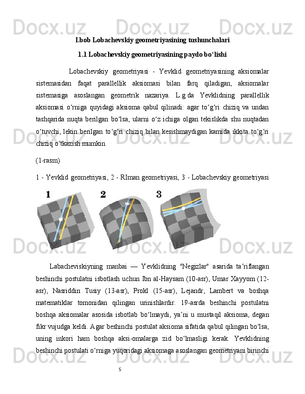 5I.bob Lobachevskiy geometriyasining tushunchalari
1.1 Lobachevskiy geometriyasining paydo bo‘lishi
                Lobachevskiy   geometriyasi   -   Yevklid   geometriyasining   aksiomalar
sistemasidan   faqat   parallellik   aksiomasi   bilan   farq   qiladigan,   aksiomalar
sistemasiga   asoslangan   geometrik   nazariya.   L.g.da   Yevklidning   parallellik
aksiomasi   o rniga   quyidagi   aksioma   qabul   qilinadi:   agar   to g ri   chiziq   va   undanʻ ʻ ʻ
tashqarida   nuqta   berilgan   bo lsa,   ularni   o z   ichiga   olgan   tekislikda   shu   nuqtadan	
ʻ ʻ
o tuvchi,   lekin   berilgan   to g ri   chiziq   bilan   kesishmaydigan   kamida   ikkita   to g ri	
ʻ ʻ ʻ ʻ ʻ
chiziq o tkazish mumkin.	
ʻ
(1-rasm)
1 - Yevklid geometriyasi, 2 - RIman geometriyasi, 3 - Lobachevskiy geometriyasi
Labacheviskiyning   manbai   —   Yevklidning   "Negizlar"   asarida   ta riflangan	
ʼ
beshinchi   postulatni   isbotlash  uchun  Ibn  al-Haysam   (10-asr), Umar   Xayyom  (12-
asr),   Nasriddin   Tusiy   (13-asr),   Prokl   (15-asr),   Lejandr,   Lambert   va   boshqa
matematiklar   tomonidan   qilingan   urinishlardir.   19-asrda   beshinchi   postulatni
boshqa   aksiomalar   asosida   isbotlab   bo lmaydi,   ya ni   u   mustaqil   aksioma,   degan	
ʻ ʼ
fikr vujudga keldi. Agar beshinchi postulat aksioma sifatida qabul qilingan bo lsa,	
ʻ
uning   inkori   ham   boshqa   aksi-omalarga   zid   bo lmasligi   kerak.   Yevklidning	
ʻ
beshinchi postulati o rniga yuqoridagi aksiomaga asoslangan geometriyani birinchi	
ʻ