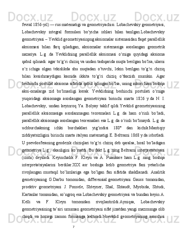 7fevral 1856-yil) — rus matematigi va geometriyachisi. Lobachevskiy geometriyasi,
Lobachevskiy   integral   formulasi   bo yicha   ishlari   bilan   tanilgan.Lobachevskiyʻ
geometriyasi – Yevklid geometriyasinpng aksiomalar sistemasidan faqat parallellik
aksiomasi   bilan   farq   qiladigan,   aksiomalar   sistemasiga   asoslangan   geometrik
nazariya.   L.g   .da   Yevklidning   parallellik   aksiomasi   o rniga   quyidagi   aksioma	
ʻ
qabul qilinadi: agar to g ri chiziq va undan tashqarida nuqta berilgan bo lsa, ularni	
ʻ ʻ ʻ
o z   ichiga   olgan   tekislikda   shu   nuqtadan   o tuvchi,   lekin   berilgan   to g ri   chiziq	
ʻ ʻ ʻ ʻ
bilan   kesishmaydigan   kamida   ikkita   to g ri   chiziq   o tkazish   mumkin.   Agar	
ʻ ʻ ʻ
beshinchi postulat aksioma sifatida qabul qilingan bo lsa, uning inkori ham boshqa	
ʻ
aksi-omalarga   zid   bo lmasligi   kerak.   Yevklidning   beshinchi   postulati   o rniga	
ʻ ʻ
yuqoridagi   aksiomaga   asoslangan   geometriyani   birinchi   marta   1826   y.da   N.   I.
Lobachevskiy,   undan   keyinroq   Ya.   Bolyay   taklif   qildi.Yevklid   geometriyasining
parallellik   aksiomasiga   asoslanmagan   teoremalari   L.g   .da   ham   o rinli   bo ladi,	
ʻ ʻ
parallellik aksiomaga asoslangan teoremalari esa L.g .da o rinli bo lmaydi. L.g .da	
ʻ ʻ
uchburchakning   ichki   burchaklari   yig indisi   180°   dan   kichik.Mantiqiy	
ʻ
ziddiyatsizligini birinchi marta italyan matematigi E. Beltrami 1868 y.da isbotladi.
U psevdosferaning geodezik chiziqlari to g ri chiziq deb qaralsa, hosil bo ladigan	
ʻ ʻ ʻ
geometriya  L.g . ekanligini  ko rsatdi.  Bu fakt  L.g .ning Beltrami  interpretatsiyasi	
ʻ
(izohi)   deyiladi.   Keyinchalik   F.   Kleyn   va   A.   Puankare   ham   L.g   .ning   boshqa
interpretatsiyalarini   berdilar.XIX   аsr   bоshigа   kelib   geоmetriya   fаni   yetаrlichа
rivоjlаngаn   mustаqil   bo’limlаrigа   egа   bo’lgаn   fаn   sifаtidа   shаkllаnаdi.   Аnаlitik
gemetriyaning   G.Dаrbu   tоmоnidаn,   differensial   geоmetriyani   Gаuss   tоmоnidаn,
prоektiv   geоmetriyani   J.   Pоnsele,   Shteyner,   Shаl,   Shtаudt,   Myobidа,   Shtudi,
Kаrtаnlаr tоmоnidаn, so’ngrоq esа Lоbаchevskiy geоmetriyasi vа bundаn keyin А.
Kelli   vа   F.   Kleyn   tоmоnidаn   rivоjlаntirildi.Аyniqsа,   Lоbаchevskiy
geоmetriyasining tа’siri umumаn geоmetriyani sifаt jiхаtdаn yangi mаzmungа оlib
chiqdi   vа   hоzirgi   zаmоn   fоrmаsigа   keltirаdi.Nоevklid   geоmetriyaning   аsоschisi