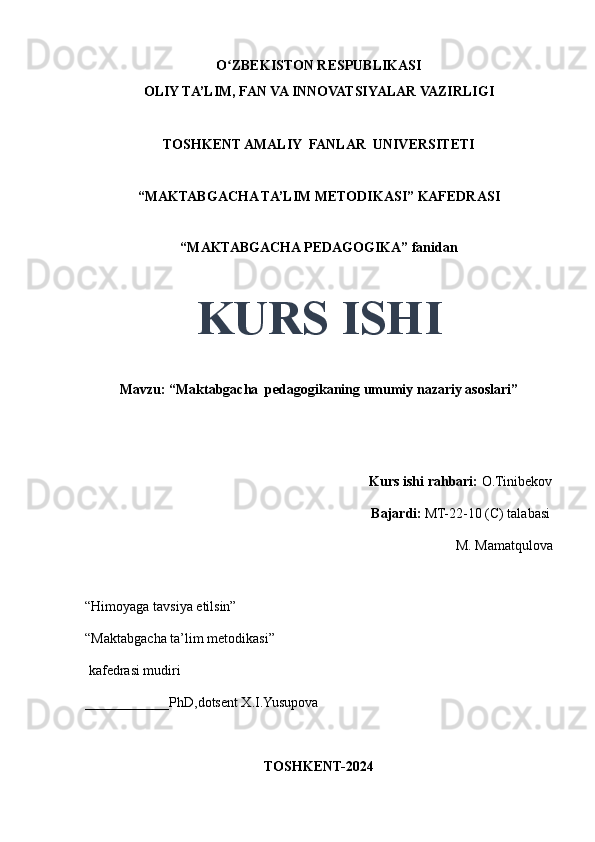 O ZBEKISTON RESPUBLIKASIʻ
OLIY TA’LIM, FAN VA INNOVATSIYALAR VAZIRLIGI
TOSHKENT AMALIY  FANLAR  UNIVERSITETI
“MAKTABGACHA TA’LIM METODIKASI” KAFEDRASI
“MAKTABGACHA PEDAGOGIKA” fanidan
KURS ISHI
Mavzu: “Maktabgacha  pedagogikaning umumiy nazariy asoslari” 
                                     
                                                                                 Kurs ishi rahbari:  O.Tinibekov
                                                                                 Bajardi:   MT-22-10 (C) talabasi 
M. Mamatqulova 
                                       
“Himoyaga tavsiya etilsin”
“Maktabgacha ta’lim metodikasi”
 kafedrasi mudiri
____________PhD,dotsent X.I.Yusupova 
TOSHKENT-2024