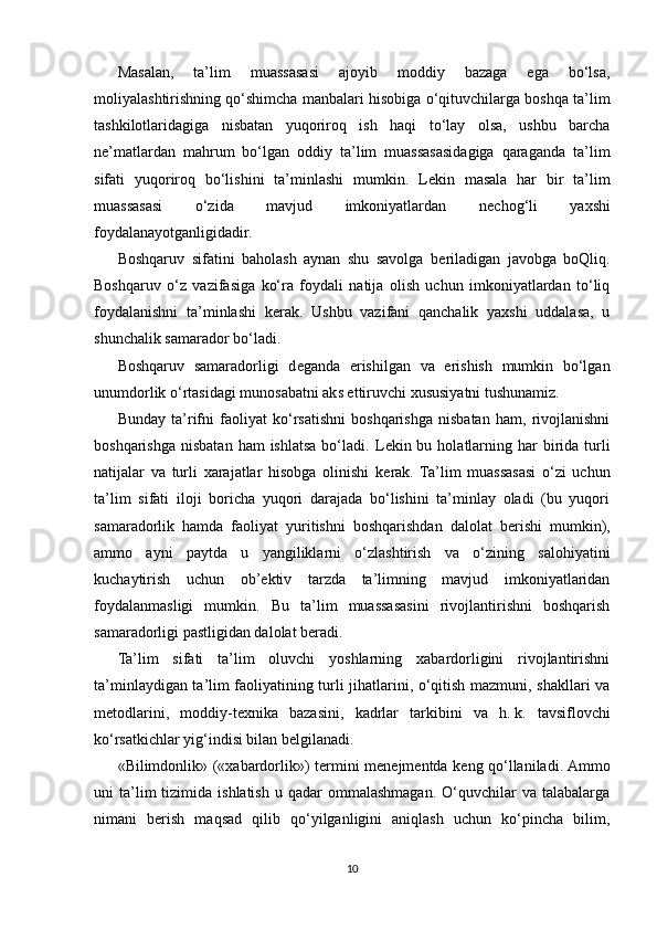 Masalan,   ta’lim   muassasasi   ajoyib   moddiy   bazaga   ega   bo‘lsa,
moliyalashtirishning qo‘shimcha manbalari hisobiga o‘qituvchilarga boshqa ta’lim
tashkilotlaridagiga   nisbatan   yuqoriroq   ish   haqi   to‘lay   olsa,   ushbu   barcha
n е ’matlardan   mahrum   bo‘lgan   oddiy   ta’lim   muassasasidagiga   qaraganda   ta’lim
sifati   yuqoriroq   bo‘lishini   ta’minlashi   mumkin.   L е kin   masala   har   bir   ta’lim
muassasasi   o‘zida   mavjud   imkoniyatlardan   n е chog‘li   yaxshi
foydalanayotganligidadir.
Boshqaruv   sifatini   baholash   aynan   shu   savolga   b е riladigan   javobga   boQliq.
Boshqaruv   o‘z   vazifasiga   ko‘ra   foydali   natija   olish   uchun   imkoniyatlardan   to‘liq
foydalanishni   ta’minlashi   k е rak.   Ushbu   vazifani   qanchalik   yaxshi   uddalasa,   u
shunchalik samarador bo‘ladi.
Boshqaruv   samaradorligi   d е ganda   erishilgan   va   erishish   mumkin   bo‘lgan
unumdorlik o‘rtasidagi munosabatni aks ettiruvchi xususiyatni tushunamiz.
Bunday   ta’rifni   faoliyat   ko‘rsatishni   boshqarishga   nisbatan   ham,   rivojlanishni
boshqarishga  nisbatan  ham   ishlatsa  bo‘ladi.  L е kin bu  holatlarning  har  birida  turli
natijalar   va   turli   xarajatlar   hisobga   olinishi   k е rak.   Ta’lim   muassasasi   o‘zi   uchun
ta’lim   sifati   iloji   boricha   yuqori   darajada   bo‘lishini   ta’minlay   oladi   (bu   yuqori
samaradorlik   hamda   faoliyat   yuritishni   boshqarishdan   dalolat   b е rishi   mumkin),
ammo   ayni   paytda   u   yangiliklarni   o‘zlashtirish   va   o‘zining   salohiyatini
kuchaytirish   uchun   ob’ е ktiv   tarzda   ta’limning   mavjud   imkoniyatlaridan
foydalanmasligi   mumkin.   Bu   ta’lim   muassasasini   rivojlantirishni   boshqarish
samaradorligi pastligidan dalolat b е radi.
Ta’lim   sifati   ta’lim   oluvchi   yoshlarning   xabardorligini   rivojlantirishni
ta’minlaydigan ta’lim faoliyatining turli jihatlarini, o‘qitish mazmuni, shakllari va
m е todlarini,   moddiy-t е xnika   bazasini,   kadrlar   tarkibini   va   h.   k.   tavsiflovchi
ko‘rsatkichlar yig‘indisi bilan b е lgilanadi.
«Bilimdonlik» («xabardorlik») t е rmini m е n е jm е ntda k е ng qo‘llaniladi. Ammo
uni   ta’lim  tizimida  ishlatish   u  qadar   ommalashmagan.   O‘quvchilar  va  talabalarga
nimani   b е rish   maqsad   qilib   qo‘yilganligini   aniqlash   uchun   ko‘pincha   bilim,
10 