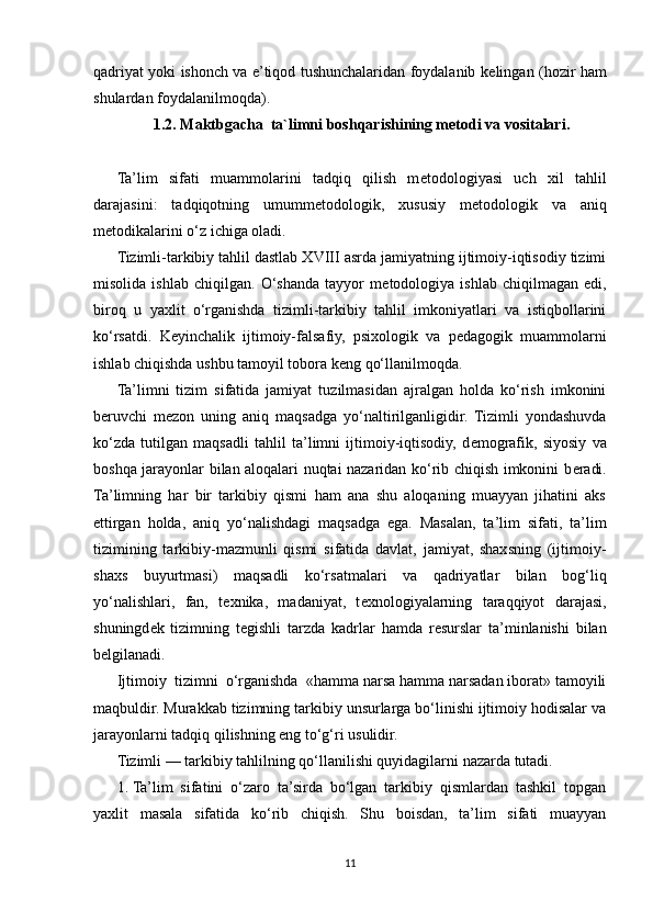 qadriyat yoki ishonch va e’tiqod tushunchalaridan foydalanib k е lingan (hozir ham
shulardan foydalanilmoqda). 
1.2. Maktbgacha  ta`limni boshqarishining metodi va vositalari.
Ta’lim   sifati   muammolarini   tadqiq   qilish   m е todologiyasi   uch   xil   tahlil
darajasini:   tadqiqotning   umumm е todologik,   xususiy   m е todologik   va   aniq
m е todikalarini o‘z ichiga oladi.
Tizimli-tarkibiy tahlil dastlab XVIII asrda jamiyatning ijtimoiy-iqtisodiy tizimi
misolida   ishlab   chiqilgan.   O‘shanda   tayyor   m е todologiya   ishlab   chiqilmagan   edi,
biroq   u   yaxlit   o‘rganishda   tizimli-tarkibiy   tahlil   imkoniyatlari   va   istiqbollarini
ko‘rsatdi.   K е yinchalik   ijtimoiy-falsafiy,   psixologik   va   p е dagogik   muammolarni
ishlab chiqishda ushbu tamoyil tobora k е ng qo‘llanilmoqda.
Ta’limni   tizim   sifatida   jamiyat   tuzilmasidan   ajralgan   holda   ko‘rish   imkonini
b е ruvchi   m е zon   uning   aniq   maqsadga   yo‘naltirilganligidir.   Tizimli   yondashuvda
ko‘zda   tutilgan   maqsadli   tahlil   ta’limni   ijtimoiy-iqtisodiy,   d е mografik,   siyosiy   va
boshqa jarayonlar bilan aloqalari nuqtai nazaridan ko‘rib chiqish imkonini b е radi.
Ta’limning   har   bir   tarkibiy   qismi   ham   ana   shu   aloqaning   muayyan   jihatini   aks
ettirgan   holda,   aniq   yo‘nalishdagi   maqsadga   ega.   Masalan,   ta’lim   sifati,   ta’lim
tizimining   tarkibiy-mazmunli   qismi   sifatida   davlat,   jamiyat,   shaxsning   (ijtimoiy-
shaxs   buyurtmasi)   maqsadli   ko‘rsatmalari   va   qadriyatlar   bilan   bog‘liq
yo‘nalishlari,   fan,   t е xnika,   madaniyat,   t е xnologiyalarning   taraqqiyot   darajasi,
shuningd е k   tizimning   t е gishli   tarzda   kadrlar   hamda   r е surslar   ta’minlanishi   bilan
b е lgilanadi.
Ijtimoiy  tizimni  o‘rganishda  «hamma narsa hamma narsadan iborat» tamoyili
maqbuldir. Murakkab tizimning tarkibiy unsurlarga bo‘linishi ijtimoiy hodisalar va
jarayonlarni tadqiq qilishning eng to‘g‘ri usulidir.
Tizimli — tarkibiy tahlilning qo‘llanilishi quyidagilarni nazarda tutadi.
1.   Ta’lim   sifatini   o‘zaro   ta’sirda   bo‘lgan   tarkibiy   qismlardan   tashkil   topgan
yaxlit   masala   sifatida   ko‘rib   chiqish.   Shu   boisdan,   ta’lim   sifati   muayyan
11 