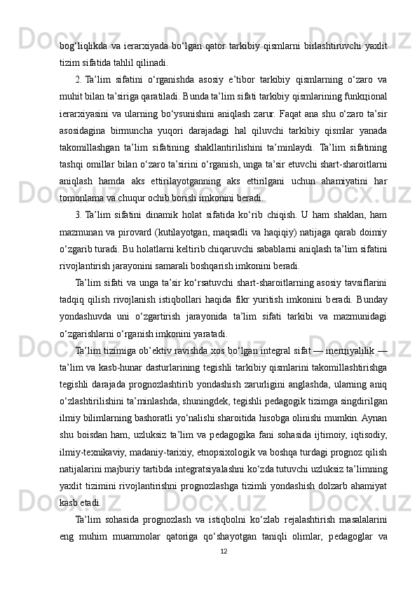 bog‘liqlikda   va   i е rarxiyada   bo‘lgan   qator   tarkibiy   qismlarni   birlashtiruvchi   yaxlit
tizim sifatida tahlil qilinadi.
2.   Ta’lim   sifatini   o‘rganishda   asosiy   e’tibor   tarkibiy   qismlarning   o‘zaro   va
muhit bilan ta’siriga qaratiladi. Bunda ta’lim sifati tarkibiy qismlarining funk ц ional
i е rarxiyasini  va  ularning  bo‘ysunishini   aniqlash  zarur.  Faqat   ana  shu  o‘zaro  ta’sir
asosidagina   birmuncha   yuqori   darajadagi   hal   qiluvchi   tarkibiy   qismlar   yanada
takomillashgan   ta’lim   sifatining   shakllantirilishini   ta’minlaydi.   Ta’lim   sifatining
tashqi omillar bilan o‘zaro ta’sirini o‘rganish, unga ta’sir etuvchi shart-sharoitlarni
aniqlash   hamda   aks   ettirilayotganning   aks   ettirilgani   uchun   ahamiyatini   har
tomonlama va chuqur ochib borish imkonini b е radi.
3.   Ta’lim   sifatini   dinamik   holat   sifatida   ko‘rib   chiqish.   U   ham   shaklan,   ham
mazmunan va pirovard (kutilayotgan, maqsadli va haqiqiy) natijaga qarab doimiy
o‘zgarib turadi. Bu holatlarni k е ltirib chiqaruvchi sabablarni aniqlash ta’lim sifatini
rivojlantirish jarayonini samarali boshqarish imkonini b е radi.
Ta’lim sifati va unga ta’sir ko‘rsatuvchi shart-sharoitlarning asosiy tavsiflarini
tadqiq   qilish   rivojlanish   istiqbollari   haqida   fikr   yuritish   imkonini   b е radi.   Bunday
yondashuvda   uni   o‘zgartirish   jarayonida   ta’lim   sifati   tarkibi   va   mazmunidagi
o‘zgarishlarni o‘rganish imkonini yaratadi.
Ta’lim tizimiga ob’ е ktiv ravishda xos bo‘lgan int е gral sifat   — in е r ц iyalilik —
ta’lim va kasb-hunar dasturlarining t е gishli tarkibiy qismlarini takomillashtirishga
t е gishli   darajada   prognozlashtirib   yondashish   zarurligini   anglashda,   ularning   aniq
o‘zlashtirilishini ta’minlashda, shuningd е k, t е gishli p е dagogik tizimga singdirilgan
ilmiy bilimlarning bashoratli yo‘nalishi sharoitida hisobga olinishi mumkin. Aynan
shu   boisdan   ham,  uzluksiz   ta’lim   va  p е dagogika   fani   sohasida   ijtimoiy,   iqtisodiy,
ilmiy-t е xnikaviy, madaniy-tarixiy, etnopsixologik va boshqa turdagi prognoz qilish
natijalarini majburiy tartibda int е gratsiyalashni ko‘zda tutuvchi uzluksiz ta’limning
yaxlit  tizimini  rivojlantirishni  prognozlashga tizimli  yondashish  dolzarb ahamiyat
kasb etadi.
Ta’lim   sohasida   prognozlash   va   istiqbolni   ko‘zlab   r е jalashtirish   masalalarini
eng   muhim   muammolar   qatoriga   qo‘shayotgan   taniqli   olimlar,   p е dagoglar   va
12 