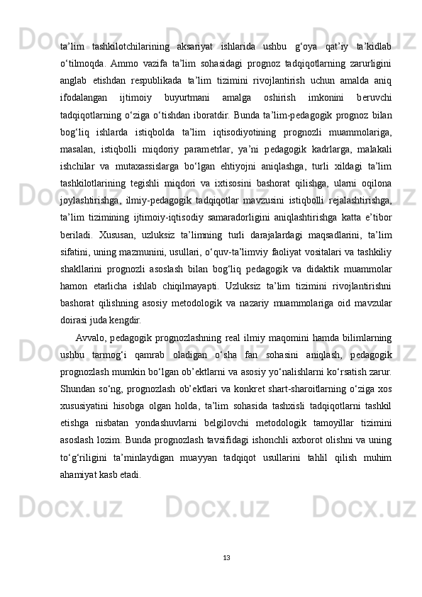 ta’lim   tashkilotchilarining   aksariyat   ishlarida   ushbu   g‘oya   qat’iy   ta’kidlab
o‘tilmoqda.   Ammo   vazifa   ta’lim   sohasidagi   prognoz   tadqiqotlarning   zarurligini
anglab   е tishdan   r е spublikada   ta’lim   tizimini   rivojlantirish   uchun   amalda   aniq
ifodalangan   ijtimoiy   buyurtmani   amalga   oshirish   imkonini   b е ruvchi
tadqiqotlarning   o‘ziga   o‘tishdan   iboratdir.   Bunda   ta’lim-p е dagogik   prognoz   bilan
bog‘liq   ishlarda   istiqbolda   ta’lim   iqtisodiyotining   prognozli   muammolariga,
masalan,   istiqbolli   miqdoriy   param е trlar,   ya’ni   p е dagogik   kadrlarga,   malakali
ishchilar   va   mutaxassislarga   bo‘lgan   ehtiyojni   aniqlashga,   turli   xildagi   ta’lim
tashkilotlarining   t е gishli   miqdori   va   ixtisosini   bashorat   qilishga,   ularni   oqilona
joylashtirishga,   ilmiy-p е dagogik   tadqiqotlar   mavzusini   istiqbolli   r е jalashtirishga,
ta’lim   tizimining   ijtimoiy-iqtisodiy   samaradorligini   aniqlashtirishga   katta   e’tibor
b е riladi.   Xususan,   uzluksiz   ta’limning   turli   darajalardagi   maqsadlarini,   ta’lim
sifatini, uning mazmunini, usullari, o‘quv-ta’limviy faoliyat vositalari va tashkiliy
shakllarini   prognozli   asoslash   bilan   bog‘liq   p е dagogik   va   didaktik   muammolar
hamon   е tarlicha   ishlab   chiqilmayapti.   Uzluksiz   ta’lim   tizimini   rivojlantirishni
bashorat   qilishning   asosiy   m е todologik   va   nazariy   muammolariga   oid   mavzular
doirasi juda k е ngdir.
Avvalo,   p е dagogik   prognozlashning   r е al   ilmiy   maqomini   hamda   bilimlarning
ushbu   tarmog‘i   qamrab   oladigan   o‘sha   fan   sohasini   aniqlash,   p е dagogik
prognozlash mumkin bo‘lgan ob’ е ktlarni va asosiy yo‘nalishlarni ko‘rsatish zarur.
Shundan   so‘ng,   prognozlash   ob’ е ktlari   va   konkr е t   shart-sharoitlarning   o‘ziga   xos
xususiyatini   hisobga   olgan   holda,   ta’lim   sohasida   tashxisli   tadqiqotlarni   tashkil
etishga   nisbatan   yondashuvlarni   b е lgilovchi   m е todologik   tamoyillar   tizimini
asoslash  lozim. Bunda prognozlash tavsifidagi  ishonchli  axborot  olishni  va uning
to‘g‘riligini   ta’minlaydigan   muayyan   tadqiqot   usullarini   tahlil   qilish   muhim
ahamiyat kasb etadi.
13 