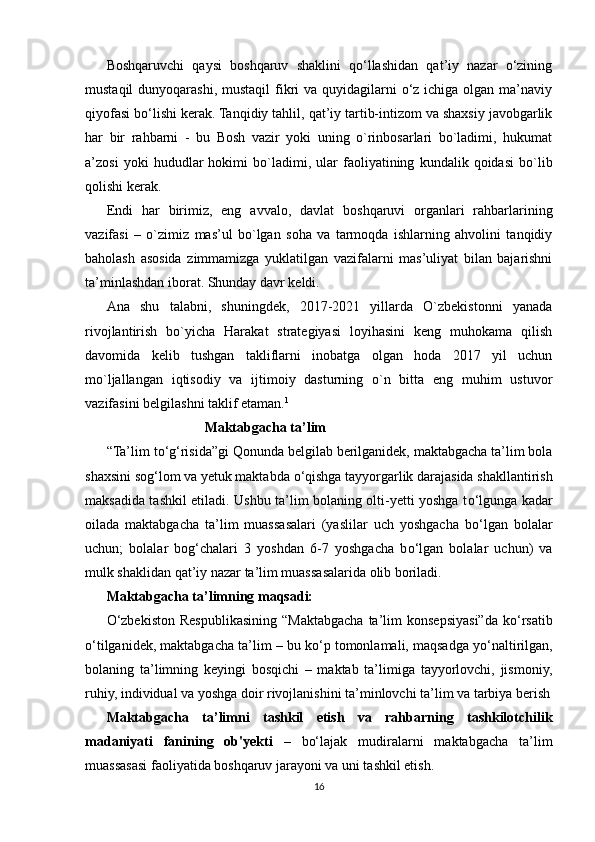 Boshqaruvchi   qaysi   boshqaruv   shaklini   qo‘llashidan   qat’iy   nazar   o‘zining
mustaqil  dunyoqarashi, mustaqil  fikri  va quyidagilarni  o‘z ichiga olgan  ma’naviy
qiyofasi bo‘lishi kerak. Tanqidiy tahlil, qat’iy tartib-intizom va shaxsiy javobgarlik
har   bir   rahbarni   -   bu   Bosh   vazir   yoki   uning   o`rinbosarlari   bo`ladimi,   hukumat
a’zosi   yoki   hududlar   hokimi   bo`ladimi,   ular   faoliyatining   kundalik   qoidasi   bo`lib
qolishi kerak. 
Endi   har   birimiz,   eng   avvalo,   davlat   boshqaruvi   organlari   rahbarlarining
vazifasi   –   o`zimiz   mas’ul   bo`lgan   soha   va   tarmoqda   ishlarning   ahvolini   tanqidiy
baholash   asosida   zimmamizga   yuklatilgan   vazifalarni   mas’uliyat   bilan   bajarishni
ta’minlashdan iborat. Shunday davr keldi.
Ana   shu   talabni,   shuningdek,   2017-2021   yillarda   O`zbekistonni   yanada
rivojlantirish   bo`yicha   Harakat   strategiyasi   loyihasini   keng   muhokama   qilish
davomida   kelib   tushgan   takliflarni   inobatga   olgan   hoda   2017   yil   uchun
mo`ljallangan   iqtisodiy   va   ijtimoiy   dasturning   o`n   bitta   eng   muhim   ustuvor
vazifasini belgilashni taklif etaman. 1
 
                            Maktabgacha ta’lim  
“Ta’lim t о ‘g‘risida”gi Qonunda belgilab berilganidek, maktabgacha ta’lim bola
shaxsini sog‘lom va yetuk maktabda  о ‘qishga tayyorgarlik darajasida shakllantirish
maksadida tashkil etiladi. Ushbu ta’lim bolaning olti-yetti yoshga t о ‘lgunga kadar
oilada   maktabgacha   ta’lim   muassasalari   (yaslilar   uch   yoshgacha   b о ‘lgan   bolalar
uchun;   bolalar   bog‘chalari   3   yoshdan   6-7   yoshgacha   b о ‘lgan   bolalar   uchun)   va
mulk shaklidan qat’iy nazar ta’lim muassasalarida olib boriladi.
Maktabgacha ta’limning maqsadi:  
О ‘zbekiston  Respublikasining  “Maktabgacha   ta’lim  konsepsiyasi”da  k о ‘rsatib
о ‘tilganidek, maktabgacha ta’lim – bu k о ‘p tomonlamali, maqsadga y о ‘naltirilgan,
bolaning   ta’limning   keyingi   bosqichi   –   maktab   ta’limiga   tayyorlovchi,   jismoniy,
ruhiy, individual va yoshga doir rivojlanishini ta’minlovchi ta’lim va tarbiya berish
Maktabgacha   ta’limni   tashkil   etish   va   rahbarning   tashkilotchilik
madaniyati   fanining   ob'yekti   –   bo‘lajak   mudiralarni   maktabgacha   ta’lim
muassasasi faoliyatida boshqaruv jarayoni va uni tashkil etish. 
16 