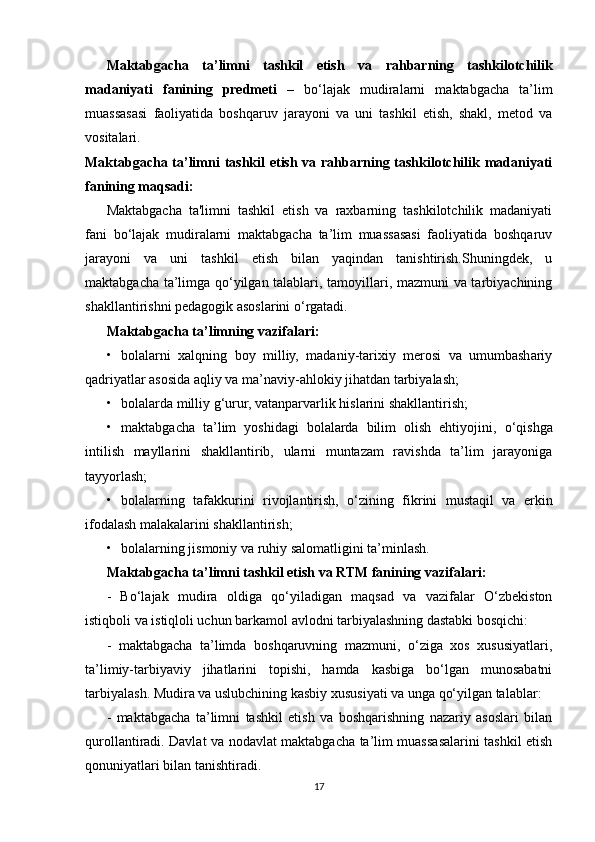 Maktabgacha   ta’limni   tashkil   etish   va   rahbarning   tashkilotchilik
madaniyati   fanining   predmeti   –   bo‘lajak   mudiralarni   maktabgacha   ta’lim
muassasasi   faoliyatida   boshqaruv   jarayoni   va   uni   tashkil   etish,   shakl,   metod   va
vositalari.  
Maktabgacha ta’limni tashkil  etish va rahbarning tashkilotchilik madaniyati
fanining maqsadi:  
Maktabgacha   ta'limni   tashkil   etish   va   raxbarning   tashkilotchilik   madaniyati
fani   bo‘lajak   mudiralarni   maktabgacha   ta’lim   muassasasi   faoliyatida   boshqaruv
jarayoni   va   uni   tashkil   etish   bilan   yaqindan   tanishtirish.Shuningdek,   u
maktabgacha ta’limga qo‘yilgan talablari, tamoyillari, mazmuni va tarbiyachining
shakllantirishni pedagogik asoslarini o‘rgatadi. 
Maktabgacha ta’limning vazifalari:  
• bolalarni   xalqning   boy   milliy,   madaniy-tarixiy   merosi   va   umumbashariy
qadriyatlar asosida aqliy va ma’naviy-ahlokiy jihatdan tarbiyalash; 
• bolalarda milliy g‘urur, vatanparvarlik hislarini shakllantirish; 
• maktabgacha   ta’lim   yoshidagi   bolalarda   bilim   olish   ehtiyojini,   о ‘qishga
intilish   mayllarini   shakllantirib,   ularni   muntazam   ravishda   ta’lim   jarayoniga
tayyorlash; 
• bolalarning   tafakkurini   rivojlantirish,   о ‘zining   fikrini   mustaqil   va   erkin
ifodalash malakalarini shakllantirish; 
• bolalarning jismoniy va ruhiy salomatligini ta’minlash. 
Maktabgacha ta’limni tashkil etish va RTM fanining vazifalari:  
-   Bo‘lajak   mudira   oldiga   qo‘yiladigan   maqsad   va   vazifalar   O‘zbekiston
istiqboli va istiqloli uchun barkamol avlodni tarbiyalashning dastabki bosqichi:
-   maktabgacha   ta’limda   boshqaruvning   mazmuni,   o‘ziga   xos   xususiyatlari,
ta’limiy-tarbiyaviy   jihatlarini   topishi,   hamda   kasbiga   bo‘lgan   munosabatni
tarbiyalash. Mudira va uslubchining kasbiy xususiyati va unga qo‘yilgan talablar: 
-   maktabgacha   ta’limni   tashkil   etish   va   boshqarishning   nazariy   asoslari   bilan
qurollantiradi. Davlat va nodavlat maktabgacha ta’lim muassasalarini tashkil etish
qonuniyatlari bilan tanishtiradi.
17