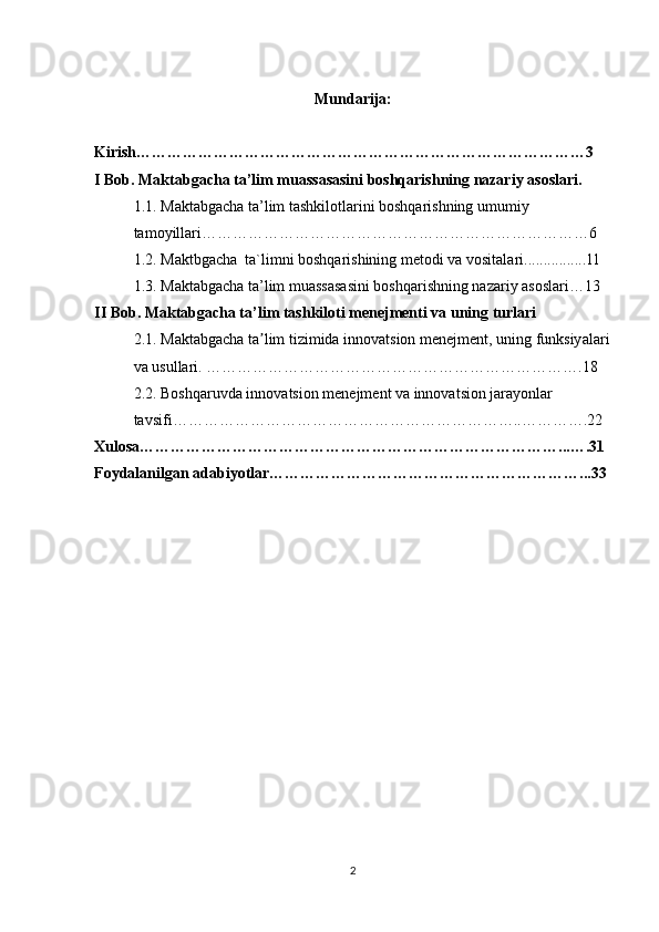 Mundarija:
Kirish……………………………………………………………………………3
I Bob. Maktabgacha ta’lim muassasasini boshqarishning nazariy asoslari.
1.1. Maktabgacha ta’lim tashkilotlarini boshqarishning umumiy 
tamoyillari…………………………………………………………………6
1.2. Maktbgacha  ta`limni boshqarishining metodi va vositalari................11
1.3. Maktabgacha ta’lim muassasasini boshqarishning nazariy asoslari…13
II Bob. Maktabgacha ta’lim tashkiloti menejmenti va uning turlari 
2.1. Maktabgacha ta lim tizimida innovatsion menejment, uning funksiyalariʼ
va usullari. ……………………………………………………………….18
2.2. Boshqaruvda innovatsion menejment va innovatsion jarayonlar 
tavsifi…………………………………………………………..………….22
Xulosa………………………………………………………………………...….31
Foydalanilgan adabiyotlar……………………………………………………...33
2 