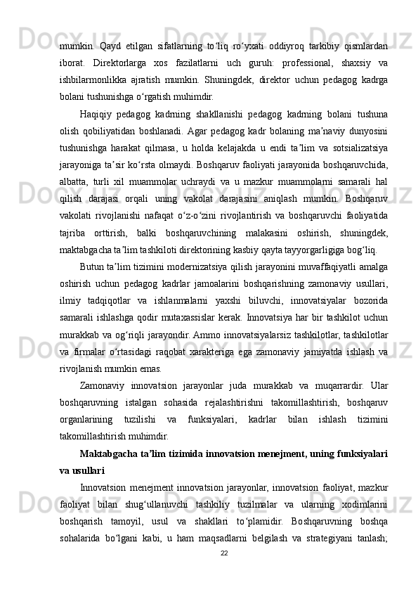 mumkin.   Qayd   etilgan   sifatlarning   to liq   ro yxati   oddiyroq   tarkibiy   qismlardanʻ ʻ
iborat.   Direktorlarga   xos   fazilatlarni   uch   guruh:   professional,   shaxsiy   va
ishbilarmonlikka   ajratish   mumkin.   Shuningdek,   direktor   uchun   pedagog   kadrga
bolani tushunishga o rgatish muhimdir.	
ʻ
Haqiqiy   pedagog   kadrning   shakllanishi   pedagog   kadrning   bolani   tushuna
olish   qobiliyatidan   boshlanadi.  Agar   pedagog   kadr   bolaning   ma naviy   dunyosini	
ʼ
tushunishga   harakat   qilmasa,   u   holda   kelajakda   u   endi   ta lim   va   sotsializatsiya	
ʼ
jarayoniga ta sir ko rsta olmaydi. Boshqaruv faoliyati jarayonida boshqaruvchida,	
ʼ ʻ
albatta,   turli   xil   muammolar   uchraydi   va   u   mazkur   muammolarni   samarali   hal
qilish   darajasi   orqali   uning   vakolat   darajasini   aniqlash   mumkin.   Boshqaruv
vakolati   rivojlanishi   nafaqat   o z-o zini   rivojlantirish   va   boshqaruvchi   faoliyatida	
ʻ ʻ
tajriba   orttirish,   balki   boshqaruvchining   malakasini   oshirish,   shuningdek,
maktabgacha ta lim tashkiloti direktorining kasbiy qayta tayyorgarligiga bog liq.	
ʼ ʻ
Butun ta lim tizimini modernizatsiya qilish jarayonini muvaffaqiyatli amalga	
ʼ
oshirish   uchun   pedagog   kadrlar   jamoalarini   boshqarishning   zamonaviy   usullari,
ilmiy   tadqiqotlar   va   ishlanmalarni   yaxshi   biluvchi,   innovatsiyalar   bozorida
samarali   ishlashga   qodir   mutaxassislar   kerak.   Innovatsiya   har   bir   tashkilot   uchun
murakkab  va og riqli  jarayondir. Ammo  innovatsiyalarsiz tashkilotlar,  tashkilotlar	
ʻ
va   firmalar   o rtasidagi   raqobat   xarakteriga   ega   zamonaviy   jamiyatda   ishlash   va	
ʻ
rivojlanish mumkin emas.
Zamonaviy   innovatsion   jarayonlar   juda   murakkab   va   muqarrardir.   Ular
boshqaruvning   istalgan   sohasida   rejalashtirishni   takomillashtirish,   boshqaruv
organlarining   tuzilishi   va   funksiyalari,   kadrlar   bilan   ishlash   tizimini
takomillashtirish muhimdir. 
Maktabgacha ta lim tizimida innovatsion menejment, uning funksiyalari	
ʼ
va usullari
Innovatsion   menejment   innovatsion   jarayonlar,   innovatsion   faoliyat,   mazkur
faoliyat   bilan   shug ullanuvchi   tashkiliy   tuzilmalar   va   ularning   xodimlarini
ʻ
boshqarish   tamoyil,   usul   va   shakllari   to plamidir.   Boshqaruvning   boshqa	
ʻ
sohalarida   bo lgani   kabi,   u   ham   maqsadlarni   belgilash   va   strategiyani   tanlash;	
ʻ
22