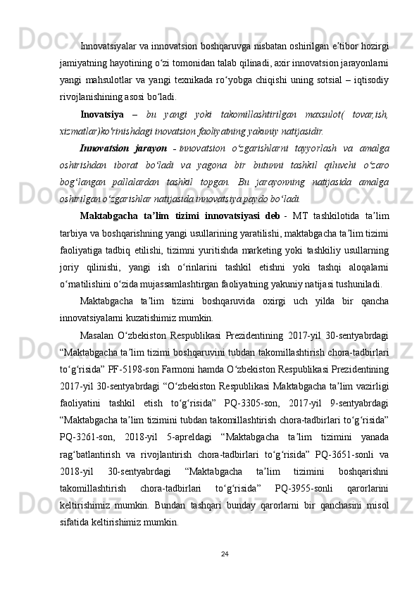 Innovatsiyalar va innovatsion boshqaruvga nisbatan oshirilgan e tibor hozirgiʼ
jamiyatning hayotining o zi tomonidan talab qilinadi, axir innovatsion jarayonlarni	
ʻ
yangi   mahsulotlar   va   yangi   texnikada   ro yobga   chiqishi   uning   sotsial   –   iqtisodiy	
ʻ
rivojlanishining asosi bo ladi.	
ʻ
Inovatsiya   –   bu   yangi   yoki   takomillashtirilgan   maxsulot(   tovar,ish,
xizmatlar)ko'rinishdagi inovatsion faoliyatning yakuniy natijasidir.  
Innovatsion   jarayon   -   innovatsion   o zgarishlarni   tayyorlash   va   amalga	
ʻ
oshirishdan   iborat   bo ladi   va   yagona   bir   butunni   tashkil   qiluvchi   o zaro	
ʻ ʻ
bog langan   pallalardan   tashkil   topgan.   Bu   jarayonning   natijasida   amalga	
ʻ
oshirilgan o zgarishlar natijasida innovatsiya paydo bo ladi.	
ʻ ʻ
Maktabgacha   ta lim   tizimi   innovatsiyasi   deb	
ʼ   -   MT   tashkilotida   ta lim	ʼ
tarbiya va boshqarishning yangi usullarining yaratilishi, maktabgacha ta lim tizimi	
ʼ
faoliyatiga   tadbiq   etilishi,   tizimni   yuritishda   marketing   yoki   tashkiliy   usullarning
joriy   qilinishi,   yangi   ish   o rinlarini   tashkil   etishni   yoki   tashqi   aloqalarni	
ʻ
o rnatilishini o zida mujassamlashtirgan faoliyatning yakuniy natijasi tushuniladi.	
ʻ ʻ
Maktabgacha   ta lim   tizimi   boshqaruvida   oxirgi   uch   yilda   bir   qancha	
ʼ
innovatsiyalarni kuzatishimiz mumkin.
Masalan   O zbekiston   Respublikasi   Prezidentining   2017-yil   30-sentyabrdagi	
ʻ
“Maktabgacha ta lim tizimi boshqaruvini tubdan takomillashtirish chora-tadbirlari
ʼ
to g risida” PF-5198-son Farmoni hamda O zbekiston Respublikasi Prezidentining	
ʻ ʻ ʻ
2017-yil 30-sentyabrdagi “O zbekiston Respublikasi Maktabgacha ta lim vazirligi	
ʻ ʼ
faoliyatini   tashkil   etish   to g risida”   PQ-3305-son,   2017-yil   9-sentyabrdagi
ʻ ʻ
“Maktabgacha ta lim tizimini tubdan takomillashtirish chora-tadbirlari to g risida”	
ʼ ʻ ʻ
PQ-3261-son,   2018-yil   5-apreldagi   “Maktabgacha   ta lim   tizimini   yanada	
ʼ
rag batlantirish   va   rivojlantirish   chora-tadbirlari   to g risida”   PQ-3651-sonli   va	
ʻ ʻ ʻ
2018-yil   30-sentyabrdagi   “Maktabgacha   ta lim   tizimini   boshqarishni	
ʼ
takomillashtirish   chora-tadbirlari   to g risida”   PQ-3955-sonli   qarorlarini	
ʻ ʻ
keltirishimiz   mumkin.   Bundan   tashqari   bunday   qarorlarni   bir   qanchasini   misol
sifatida keltirishimiz mumkin.
24