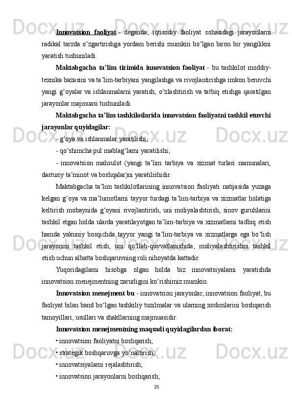 Innovatsion   faoliyat   -   deganda,   iqtisodiy   faoliyat   sohasidagi   jarayonlarni
radikal  tarzda  o zgartirishga  yordam   berishi  mumkin  bo lgan  biron  bir   yangilikniʻ ʻ
yaratish tushuniladi.
Maktabgacha   ta lim   tizimida   innovatsion   faoliyat	
ʼ   -   bu   tashkilot   moddiy-
texnika bazasini va ta lim-tarbiyani yangilashga va rivojlantirishga imkon beruvchi
ʼ
yangi g oyalar va ishlanmalarni yaratish, o zlashtirish va tatbiq etishga qaratilgan	
ʻ ʻ
jarayonlar majmuasi tushuniladi.
Maktabgacha ta lim tashkilotlarida innovatsion faoliyatni tashkil etuvchi	
ʼ
jarayonlar quyidagilar:
- g oya va ishlanmalar yaratilishi;	
ʻ
- qo shimcha pul mablag larni yaratilishi;
ʻ ʻ
-   innovatsion   mahsulot   (yangi   ta lim   tarbiya   va   xizmat   turlari   namunalari,	
ʼ
dasturiy ta minot va boshqalar)ni yaratilishidir.	
ʼ
Maktabgacha   ta lim   tashkilotlarining   innovatsion   faoliyati   natijasida   yuzaga	
ʼ
kelgan g oya va ma lumotlarni tayyor turdagi ta lim-tarbiya va xizmatlar holatiga	
ʻ ʼ ʼ
keltirish   mobaynida   g oyani   rivojlantirish,   uni   moliyalashtirish,   sinov   guruhlarini	
ʻ
tashkil etgan holda ularda yaratilayotgan ta lim-tarbiya va xizmatlarni tadbiq etish	
ʼ
hamda   yakuniy   bosqichda   tayyor   yangi   ta lim-tarbiya   va   xizmatlarga   ega   bo lish
ʼ ʻ
jarayonini   tashkil   etish,   uni   qo llab-quvvatlanishida,   moliyalashtirishni   tashkil	
ʻ
etish uchun albatta boshqaruvning roli nihoyatda kattadir.
Yuqoridagilarni   hisobga   olgan   holda   biz   innovatsiyalarni   yaratishda
innovatsion menejmentning zarurligini ko rishimiz mumkin.	
ʻ
Innovatsion menejment bu   - innovatsion jarayonlar, innovatsion faoliyat, bu
faoliyat bilan band bo lgan tashkiliy tuzilmalar va ularning xodimlarini boshqarish	
ʻ
tamoyillari, usullari va shakllarning majmuasidir.
Innovatsion menejmentning maqsadi quyidagilardan iborat:
• innovatsion faoliyatni boshqarish;
• strategik boshqaruvga yo naltirish;	
ʻ
• innovatsiyalarni rejalashtirish;
• innovatsion jarayonlarni boshqarish;
25