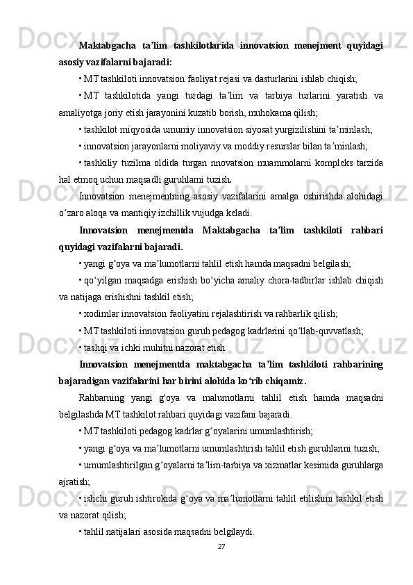 Maktabgacha   ta lim   tashkilotlarida   innovatsion   menejment   quyidagiʼ
asosiy vazifalarni bajaradi:
• MT tashkiloti innovatsion faoliyat rejasi va dasturlarini ishlab chiqish;
• MT   tashkilotida   yangi   turdagi   ta lim   va   tarbiya   turlarini   yaratish   va	
ʼ
amaliyotga joriy etish jarayonini kuzatib borish, muhokama qilish;
• tashkilot miqyosida umumiy innovatsion siyosat yurgizilishini ta minlash;	
ʼ
• innovatsion jarayonlarni moliyaviy va moddiy resurslar bilan ta minlash;
ʼ
• tashkiliy   tuzilma   oldida   turgan   nnovatsion   muammolarni   kompleks   tarzida
hal etmoq uchun maqsadli guruhlarni tuzish .
Innovatsion   menejmentning   asosiy   vazifalarini   amalga   oshirishda   alohidagi
o zaro aloqa va mantiqiy izchillik vujudga keladi.	
ʻ
Innovatsion   menejmentda   Maktabgacha   ta lim   tashkiloti   rahbari	
ʼ
quyidagi vazifalarni bajaradi.
• yangi g oya va ma lumotlarni tahlil etish hamda maqsadni belgilash;	
ʻ ʼ
• qo yilgan maqsadga erishish  bo yicha  amaliy chora-tadbirlar  ishlab chiqish	
ʻ ʻ
va natijaga erishishni tashkil etish;
• xodimlar innovatsion faoliyatini rejalashtirish va rahbarlik qilish;
• MT tashkiloti innovatsion guruh pedagog kadrlarini qo llab-quvvatlash;	
ʻ
• tashqi va ichki muhitni nazorat etish.
Innovatsion   menejmentda   maktabgacha   ta lim   tashkiloti   rahbarining	
ʼ
bajaradigan vazifalarini har birini alohida ko rib chiqamiz.	
ʻ
Rahbarning   yangi   g'oya   va   malumotlarni   tahlil   etish   hamda   maqsadni
belgilashda MT tashkilot rahbari quyidagi vazifani bajaradi.
• MT tashkiloti pedagog kadrlar g oyalarini umumlashtirish;	
ʻ
• yangi g oya va ma lumotlarni umumlashtirish tahlil etish guruhlarini tuzish;	
ʻ ʼ
• umumlashtirilgan g oyalarni ta lim-tarbiya va xizmatlar kesimida guruhlarga	
ʻ ʼ
ajratish;
• ishchi guruh ishtirokida g oya va ma lumotlarni tahlil etilishini tashkil etish	
ʻ ʼ
va nazorat qilish;
• tahlil natijalari asosida maqsadni belgilaydi.
27