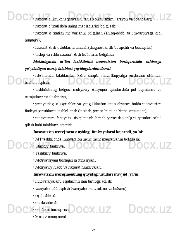 • nazorat qilish konsepsiyasini tanlab olish (tizim, jarayon va boshqalar);
• nazorat o rnatishda uning maqsadlarini belgilash;ʻ
• nazorat   o rnatish   me yorlarini   belgilash   (ahloq-odob,   ta lim-tarbiyaga   oid,
ʻ ʼ ʼ
huquqiy);
• nazorat etish uslublarini tanlash (diagnostik, ilk bosqichli va boshqalar);
• tashqi va ichki nazorat etish ko lamini belgilash.	
ʻ
Maktabgacha   ta lim   tashkilotini   innovatsion   boshqarishda   rahbarga	
ʼ
qo yiladigan asosiy talablari quyidagilardan iborat:	
ʻ
• iste molchi   talablaridan   kelib   chiqib,   muvaffaqiyatga   erishishni   oldindan	
ʼ
bashorat qilish;
• tashkilotning   kelgusi   moliyaviy   ehtiyojini   qondirishda   pul   oqimlarini   va
xarajatlarni rejalashtirish;
• jamiyatdagi   o zgarishlar   va   yangiliklardan   kelib   chiqqan   holda   innovatsion	
ʻ
faoliyat guruhlarini tashkil etish (tanlash, jamoa bilan qo shma xarakatlar);	
ʻ
• innovatsion   faoliyatni   rivojlantirib   borish   yuzasidan   to g ri   qarorlar   qabul	
ʻ ʻ
qilish kabi talablarni bajarish.
Innovatsion menejment quyidagi funksiyalarni bajaradi, ya ni:	
ʼ
• MT tashkilotida innovatsion menejment maqsadlarini belgilash;
• Ijtimoiy funksiya;
• Tashkiliy funksiya;
• Motivatsiyani boshqarish funksiyasi;
• Moliyaviy hisob va nazorat funksiyalari.
Innovatsion menejmentning quyidagi   usullari   mavjud, ya ni:	
ʼ
• innovatsiyalarni rejalashtirishni tartibga solish;
• vaziyatni tahlil qilish (vaziyatni, xodimlarni va hokazo);
• rejalashtirish;
• moslashtirish;
• nizolarni boshqarish;
• kreativ menejment.
29