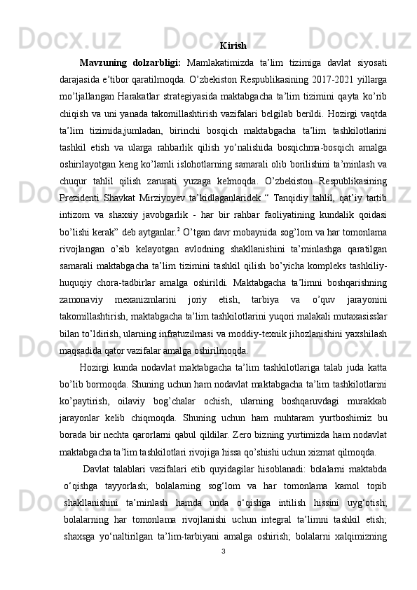 Kirish
Mavzuning   dolzarbligi:   Mamlakatimizda   ta’lim   tizimiga   davlat   siyosati
darajasida e’tibor qaratilmoqda. O’zbekiston Respublikasining 2017-2021 yillarga
mo’ljallangan   Harakatlar   strategiyasida   maktabgacha   ta’lim   tizimini   qayta   ko’rib
chiqish  va uni   yanada  takomillashtirish  vazifalari   belgilab berildi. Hozirgi   vaqtda
ta’lim   tizimida,jumladan,   birinchi   bosqich   maktabgacha   ta’lim   tashkilotlarini
tashkil   etish   va   ularga   rahbarlik   qilish   yo’nalishida   bosqichma-bosqich   amalga
oshirilayotgan keng ko’lamli islohotlarning samarali olib borilishini ta’minlash va
chuqur   tahlil   qilish   zarurati   yuzaga   kelmoqda.   O’zbekiston   Respublikasining
Prezidenti   Shavkat   Mirziyoyev   ta’kidlaganlaridek   “   Tanqidiy   tahlil,   qat’iy   tartib
intizom   va   shaxsiy   javobgarlik   -   har   bir   rahbar   faoliyatining   kundalik   qoidasi
bo’lishi kerak” deb aytganlar. 2
 O’tgan davr mobaynida sog’lom va har tomonlama
rivojlangan   o’sib   kelayotgan   avlodning   shakllanishini   ta’minlashga   qaratilgan
samarali   maktabgacha   ta’lim   tizimini   tashkil   qilish   bo’yicha   kompleks   tashkiliy-
huquqiy   chora-tadbirlar   amalga   oshirildi.   Maktabgacha   ta’limni   boshqarishning
zamonaviy   mexanizmlarini   joriy   etish,   tarbiya   va   o’quv   jarayonini
takomillashtirish, maktabgacha ta’lim tashkilotlarini yuqori malakali mutaxasisslar
bilan to’ldirish, ularning infratuzilmasi va moddiy-texnik jihozlanishini yaxshilash
maqsadida qator vazifalar amalga oshirilmoqda. 
Hozirgi   kunda   nodavlat   maktabgacha   ta’lim   tashkilotlariga   talab   juda   katta
bo’lib bormoqda. Shuning uchun ham nodavlat maktabgacha ta’lim tashkilotlarini
ko’paytirish,   oilaviy   bog’chalar   ochish,   ularning   boshqaruvdagi   murakkab
jarayonlar   kelib   chiqmoqda.   Shuning   uchun   ham   muhtaram   yurtboshimiz   bu
borada bir nechta qarorlarni qabul qildilar. Zero bizning yurtimizda ham nodavlat
maktabgacha ta’lim tashkilotlari rivojiga hissa qo’shishi uchun xizmat qilmoqda. 
Davlat   talablari   vazifalari   etib   quyidagilar   hisoblanadi:   bolalarni   maktabda
o‘qishga   tayyorlash;   bolalarning   sog‘lom   va   har   tomonlama   kamol   topib
shakllanishini   ta’minlash   hamda   unda   o‘qishga   intilish   hissini   uyg‘otish;
bolalarning   har   tomonlama   rivojlanishi   uchun   integral   ta’limni   tashkil   etish;
shaxsga   yo‘naltirilgan   ta’lim-tarbiyani   amalga   oshirish;   bolalarni   xalqimizning
3 