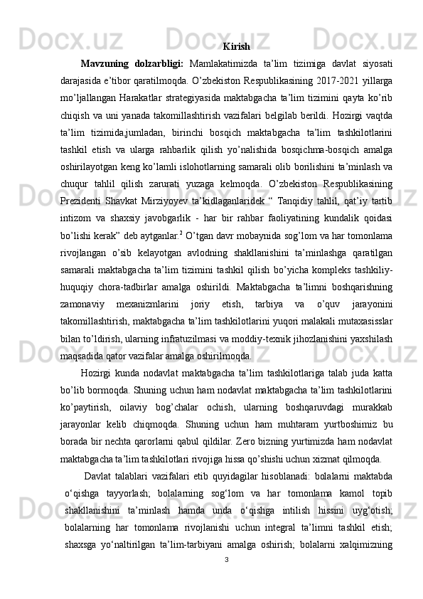 Kirish
Mavzuning   dolzarbligi:   Mamlakatimizda   ta’lim   tizimiga   davlat   siyosati
darajasida e’tibor qaratilmoqda. O’zbekiston Respublikasining 2017-2021 yillarga
mo’ljallangan   Harakatlar   strategiyasida   maktabgacha   ta’lim   tizimini   qayta   ko’rib
chiqish  va uni   yanada  takomillashtirish  vazifalari   belgilab berildi. Hozirgi   vaqtda
ta’lim   tizimida,jumladan,   birinchi   bosqich   maktabgacha   ta’lim   tashkilotlarini
tashkil   etish   va   ularga   rahbarlik   qilish   yo’nalishida   bosqichma-bosqich   amalga
oshirilayotgan keng ko’lamli islohotlarning samarali olib borilishini ta’minlash va
chuqur   tahlil   qilish   zarurati   yuzaga   kelmoqda.   O’zbekiston   Respublikasining
Prezidenti   Shavkat   Mirziyoyev   ta’kidlaganlaridek   “   Tanqidiy   tahlil,   qat’iy   tartib
intizom   va   shaxsiy   javobgarlik   -   har   bir   rahbar   faoliyatining   kundalik   qoidasi
bo’lishi kerak” deb aytganlar. 2
 O’tgan davr mobaynida sog’lom va har tomonlama
rivojlangan   o’sib   kelayotgan   avlodning   shakllanishini   ta’minlashga   qaratilgan
samarali   maktabgacha   ta’lim   tizimini   tashkil   qilish   bo’yicha   kompleks   tashkiliy-
huquqiy   chora-tadbirlar   amalga   oshirildi.   Maktabgacha   ta’limni   boshqarishning
zamonaviy   mexanizmlarini   joriy   etish,   tarbiya   va   o’quv   jarayonini
takomillashtirish, maktabgacha ta’lim tashkilotlarini yuqori malakali mutaxasisslar
bilan to’ldirish, ularning infratuzilmasi va moddiy-texnik jihozlanishini yaxshilash
maqsadida qator vazifalar amalga oshirilmoqda. 
Hozirgi   kunda   nodavlat   maktabgacha   ta’lim   tashkilotlariga   talab   juda   katta
bo’lib bormoqda. Shuning uchun ham nodavlat maktabgacha ta’lim tashkilotlarini
ko’paytirish,   oilaviy   bog’chalar   ochish,   ularning   boshqaruvdagi   murakkab
jarayonlar   kelib   chiqmoqda.   Shuning   uchun   ham   muhtaram   yurtboshimiz   bu
borada bir nechta qarorlarni qabul qildilar. Zero bizning yurtimizda ham nodavlat
maktabgacha ta’lim tashkilotlari rivojiga hissa qo’shishi uchun xizmat qilmoqda. 
Davlat   talablari   vazifalari   etib   quyidagilar   hisoblanadi:   bolalarni   maktabda
o‘qishga   tayyorlash;   bolalarning   sog‘lom   va   har   tomonlama   kamol   topib
shakllanishini   ta’minlash   hamda   unda   o‘qishga   intilish   hissini   uyg‘otish;
bolalarning   har   tomonlama   rivojlanishi   uchun   integral   ta’limni   tashkil   etish;
shaxsga   yo‘naltirilgan   ta’lim-tarbiyani   amalga   oshirish;   bolalarni   xalqimizning
3