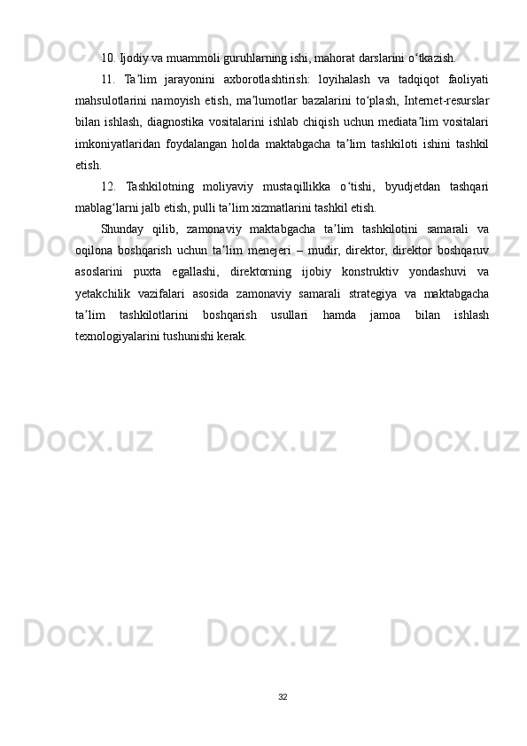 10. Ijodiy va muammoli guruhlarning ishi, mahorat darslarini o tkazish.ʻ
11.   Ta lim   jarayonini   axborotlashtirish:   loyihalash   va   tadqiqot   faoliyati	
ʼ
mahsulotlarini   namoyish   etish,   ma lumotlar   bazalarini   to plash,   Internet-resurslar	
ʼ ʻ
bilan   ishlash,   diagnostika   vositalarini   ishlab   chiqish   uchun   mediata lim   vositalari	
ʼ
imkoniyatlaridan   foydalangan   holda   maktabgacha   ta lim   tashkiloti   ishini   tashkil	
ʼ
etish.
12.   Tashkilotning   moliyaviy   mustaqillikka   o tishi,   byudjetdan   tashqari
ʻ
mablag larni jalb etish, pulli ta lim xizmatlarini tashkil etish.	
ʻ ʼ
Shunday   qilib,   zamonaviy   maktabgacha   ta lim   tashkilotini   samarali   va	
ʼ
oqilona   boshqarish   uchun   ta lim   menejeri   –   mudir,   direktor,   direktor   boshqaruv	
ʼ
asoslarini   puxta   egallashi,   direktorning   ijobiy   konstruktiv   yondashuvi   va
yetakchilik   vazifalari   asosida   zamonaviy   samarali   strategiya   va   maktabgacha
ta lim   tashkilotlarini   boshqarish   usullari   hamda   jamoa   bilan   ishlash	
ʼ
texnologiyalarini tushunishi kerak.
32 