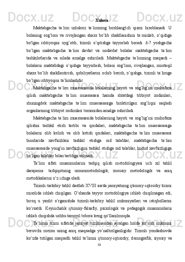 Xulosa
Maktabgacha   ta`lim   uzluksiz   ta`limning   boshlang'ich   qismi   hisoblanadi.   U
bolaning   sog’lom   va   rivojlangan   shaxs   bo’lib   shakllanishini   ta`minlab,   o’qishga
bo'lgan   ishtiyoqini   uyg’otib,   tizimli   o’qitishga   tayyorlab   boradi.   6-7   yoshgacha
bo’lgan   maktabgacha   ta`lim   davlat   va   nodavlat   bolalar   maktabgacha   ta`lim
tashkilotlarida   va   oilada   amalga   oshiriladi.   Maktabgacha   ta`limning   maqsadi   –
bolalarni   maktabdagi   o’qishga   tayyorlash,   bolani   sog’lom,   rivojlangan,   mustaqil
shaxs   bo’lib   shakllantirish,   qobiliyatlarini   ochib   berish,   o’qishga,   tizimli   ta`limga
bo’lgan ishtiyoqini ta’limlashdir.
Maktabgacha   ta`lim   muassasasida   bolalarning   hayoti   va   sog’lig’ini   muhofaza
qilish   maktabgacha   ta`lim   muassasasi   hamda   shtatdagi   tibbiyot   xodimlari,
shuningdek   maktabgacha   ta`lim   muassasasiga   biriktirilgan   sog’liqni   saqlash
organlarining tibbiyot xodimlari tomonidan amalga oshiriladi.
Maktabgacha   ta`lim   muassasasida   bolalarning   hayoti   va   sog’lig’ini   muhofaza
qilishni   tashkil   etish   tartibi   va   qoidalari,   maktabgacha   ta`lim   muassasasiga
bolalarni   olib   kelish   va   olib   ketish   qoidalari,   maktabgacha   ta`lim   muassasasi
binolarida   xavfsizlikni   tashkil   etishga   oid   talablar,   maktabgacha   ta`lim
muassasasida yong’in xavfsizligini tashkil etishga oid talablar, hudud xavfsizligiga
bo’lgan talablar   bilan tartibga solinadi.
Ta’lim   sifati   muammolarini   tadqiq   qilish   m е todologiyasi   uch   xil   tahlil
darajasini:   tadqiqotning   umumm е todologik,   xususiy   m е todologik   va   aniq
m е todikalarini o‘z ichiga oladi.
Tizimli-tarkibiy tahlil dastlab XVIII asrda jamiyatning ijtimoiy-iqtisodiy tizimi
misolida   ishlab   chiqilgan.   O‘shanda   tayyor   m е todologiya   ishlab   chiqilmagan   edi,
biroq   u   yaxlit   o‘rganishda   tizimli-tarkibiy   tahlil   imkoniyatlari   va   istiqbollarini
ko‘rsatdi.   K е yinchalik   ijtimoiy-falsafiy,   psixologik   va   p е dagogik   muammolarni
ishlab chiqishda ushbu tamoyil tobora k е ng qo‘llanilmoqda.
Ta’limni   tizim   sifatida   jamiyat   tuzilmasidan   ajralgan   holda   ko‘rish   imkonini
b е ruvchi   m е zon   uning   aniq   maqsadga   yo‘naltirilganligidir.   Tizimli   yondashuvda
ko‘zda   tutilgan   maqsadli   tahlil   ta’limni   ijtimoiy-iqtisodiy,   d е mografik,   siyosiy   va
33 