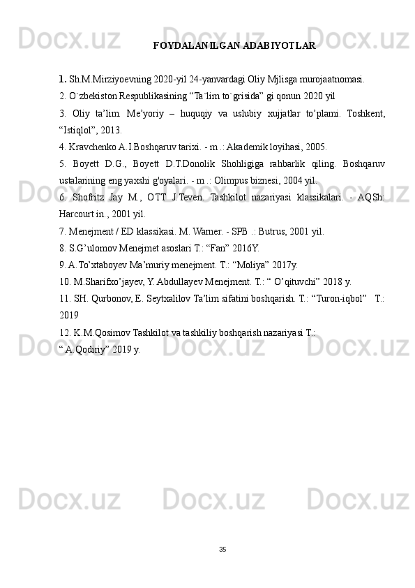 FOYDALANILGAN ADABIYOTLAR  
1.  Sh.M.Mirziyoevning 2020-yil 24-yanvardagi Oliy Mjlisga murojaatnomasi.
2. O`zbekiston Respublikasining “Ta`lim to`grisida” gi qonun  2020 yil
3.   Oliy   ta’lim.   Me’yoriy   –   huquqiy   va   uslubiy   xujjatlar   to’plami.   Toshkent,
“Istiqlol”, 2013.
4. Kravchenko A.I.Boshqaruv tarixi. - m .: Akademik loyihasi, 2005.
5.   Boyett   D.G.,   Boyett   D.T.Donolik   Shohligiga   rahbarlik   qiling.   Boshqaruv
ustalarining eng yaxshi g'oyalari. - m .: Olimpus biznesi, 2004 yil.
6.   Shofritz   Jay   M.,   OTT   J.Teven.   Tashkilot   nazariyasi   klassikalari.   -   AQSh:
Harcourt in., 2001 yil.
7. Menejment / ED klassikasi. M. Warner. - SPB .: Butrus, 2001 yil.
8. S.G’ulomov Menejmet asoslari T.: “Fan” 2016Y.
9. A.To’xtaboyev Ma’muriy menejment. T.: “Moliya” 2017y.
10. M.Sharifxo’jayev, Y. Abdullayev Menejment. T.: “ O’qituvchi” 2018 y.
11. SH. Qurbonov, E. Seytxalilov Ta’lim sifatini boshqarish. T.: “Turon-iqbol”   T.:
2019
12. K.M.Qosimov Tashkilot va tashkiliy boshqarish nazariyasi T.:
“ A.Qodiriy” 2019 y.
35 