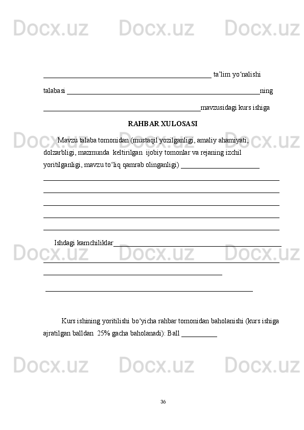 _______________________________________________ ta’lim yo nalishi ʻ
talabasi ______________________________________________________ning 
____________________________________________mavzusidagi kurs ishiga 
RAHBAR XULOSASI
        Mavzu talaba tomonidan (mustaqil yozilganligi, amaliy ahamiyati, 
dolzarbligi, mazmunda  keltirilgan  ijobiy tomonlar va rejaning izchil 
yoritilganligi, mavzu to liq qamrab olinganligi) ______________________ 	
ʻ
__________________________________________________________________
__________________________________________________________________
__________________________________________________________________
__________________________________________________________________
__________________________________________________________________
      Ishdagi kamchiliklar_______________________________________________
__________________________________________________________________
__________________________________________________
 __________________________________________________________ 
Kurs ishining yoritilishi bo yicha rahbar tomonidan baholanishi (kurs ishiga 	
ʻ
ajratilgan balldan  25% gacha baholanadi): Ball __________ 
36 