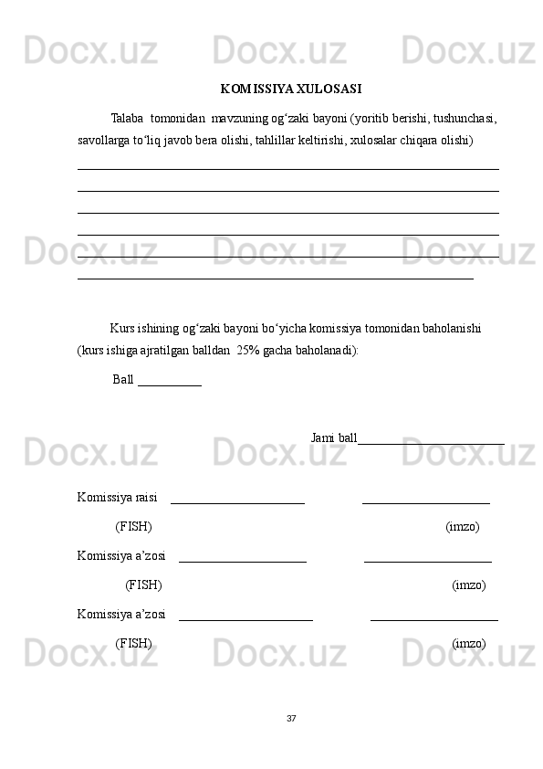 KOMISSIYA XULOSASI
Talaba  tomonidan  mavzuning og zaki bayoni (yoritib berishi, tushunchasi, ʻ
savollarga to liq javob bera olishi, tahlillar keltirishi, xulosalar chiqara olishi) 	
ʻ
__________________________________________________________________
__________________________________________________________________
__________________________________________________________________
__________________________________________________________________
__________________________________________________________________
______________________________________________________________
 
Kurs ishining og zaki bayoni bo yicha komissiya tomonidan baholanishi 	
ʻ ʻ
(kurs ishiga ajratilgan balldan  25% gacha baholanadi):
 Ball __________ 
Jami ball_______________________ 
Komissiya raisi    _____________________                  ____________________ 
            (FISH)                                                                                            (imzo) 
Komissiya a’zosi    ____________________                  ____________________ 
               (FISH)                                                                                           (imzo) 
Komissiya a’zosi    _____________________                  ____________________ 
             (FISH)                                                                                              (imzo)
37 