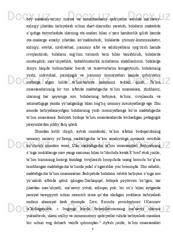 boy   madaniy-tarixiy   merosi   va   umumbashariy   qadriyatlar   asosida   ma’naviy-
axloqiy   jihatdan   tarbiyalash   uchun   shart-sharoitlar   yaratish;   bolalarni   maktabda
o‘qishga   tayyorlashda   ularning   ota-onalari   bilan   o‘zaro   hamkorlik   qilish   hamda
ota-onalarga   amaliy   jihatdan   ko‘maklashish;   bolalarda   ijtimoiy-kommunikativ,
axloqiy,   estetik,   intellektual,   jismoniy   sifat   va   salohiyatlarni   uyg‘otish   hamda
rivojlantirish;   bolalarni   sog‘lom   turmush   tarzi   bilan   tanishtirish;   bolalarda
mustaqillik,   mas’uliyatlilik,   tashabbuskorlik   xislatlarini   shakllantirish;   bolalarga
dunyo   haqida   tushunchalar   berish   va   tasavvurlarini   kengaytirish;   bolalarning
yoshi,   individual,   psixologik   va   jismoniy   xususiyatlari   hamda   qobiliyatini
inobatga   olgan   holda   ta’lim-tarbiya   jarayonini   tashkil   qilish.   Ta’lim
muassasalarining   bir   turi   sifatida   maktabgacha   ta’lim   muassasasi,   shubhasiz,
ularning   har   qaysisiga   xos,   bolalarning   tarbiyasi,   ta’limi,   rivojlanishi   va
salomatligiga yaxshi yo‘nalganligi bilan bog‘liq umumiy xususiyatlarga ega. Shu
asnoda   tarbiyalanayotgan   bolalarning   yosh   xususiyatlariga   ko‘ra   maktabgacha
ta’lim   muassasasi   faoliyati   boshqa   ta’lim   muassasalarida   kechadigan   pedagogik
jarayonlardan jiddiy farq qiladi.
Shundan   kelib   chiqib,   aytish   mumkinki,   ta’lim   sifatini   boshqarishning
umumiy   nazariy   yo‘llarini   maktabgacha   ta’lim   amaliyotiga   mexanik   ravishda
ko‘chirish   mumkin   emas.   Ular   maktabgacha   ta’lim   muassasalari   faoliyatining
o‘ziga xosliklariga mos yangi mazmun bilan to‘ldirilishi kerak.E’tirof etish joizki,
ta’lim   tizimining   hozirgi   kundagi   rivojlanish   bosqichida   uning   birinchi   bo‘g‘ini
hisoblangan maktabgacha ta’limda jadal o‘zgarishlar yuz bermoqda. Shu sababli,
maktabgacha ta’lim muassasalari faoliyatida bolalarni estetik tarbiyasi o‘ziga xos
yo‘nalish   sifatida   qabul   qilingan.Darhaqiqat,   kelajak   poydevori   bo‘lgan,   har
jihatdan   mas’uliyatli,   ma’naviy   yetuk,   axloqan   pok,   bir   so‘z   bilan   aytganda
jamiyat   taraqqiyoti   uchun   munosib   xissa   qo‘sha   oladigan   yoshlarni   tarbiyalash
muhim   ahamiyat   kasb   etmoqda.   Zero,   Birinchi   prezidentimiz   I.Karimov
ta’kidlaganidek,   «…bugungi   kunda   farzandlarimizning   ma’naviy   olamini
yuksaltirish, ularni milliy va umuminsoniy qadriyatlar ruhida tarbiyalash masalasi
biz   uchun   eng   dolzarb   vazifa   qolmoqda». 1
  Aytish   joizki,   ta’lim   muassasalari
4 