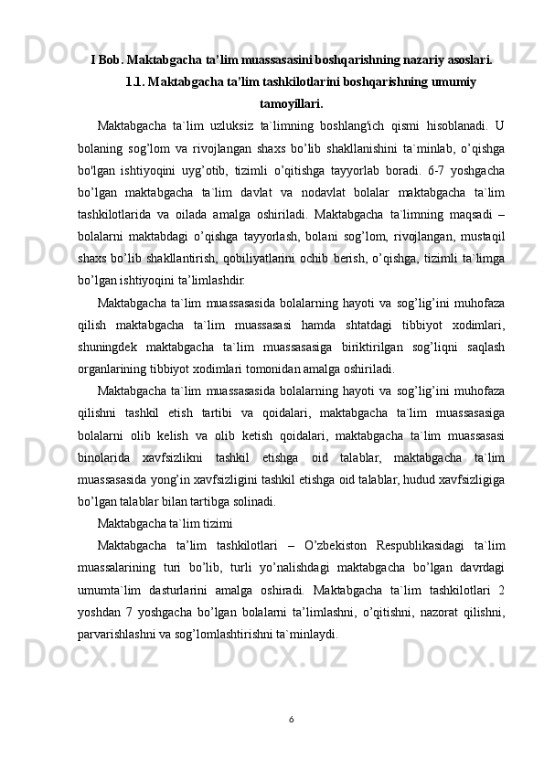 I Bob. Maktabgacha ta’lim muassasasini boshqarishning nazariy asoslari.
1.1. Maktabgacha ta’lim tashkilotlarini boshqarishning umumiy
tamoyillari.
Maktabgacha   ta`lim   uzluksiz   ta`limning   boshlang'ich   qismi   hisoblanadi.   U
bolaning   sog’lom   va   rivojlangan   shaxs   bo’lib   shakllanishini   ta`minlab,   o’qishga
bo'lgan   ishtiyoqini   uyg’otib,   tizimli   o’qitishga   tayyorlab   boradi.   6-7   yoshgacha
bo’lgan   maktabgacha   ta`lim   davlat   va   nodavlat   bolalar   maktabgacha   ta`lim
tashkilotlarida   va   oilada   amalga   oshiriladi.   Maktabgacha   ta`limning   maqsadi   –
bolalarni   maktabdagi   o’qishga   tayyorlash,   bolani   sog’lom,   rivojlangan,   mustaqil
shaxs   bo’lib   shakllantirish,   qobiliyatlarini   ochib   berish,   o’qishga,   tizimli   ta`limga
bo’lgan ishtiyoqini ta’limlashdir.
Maktabgacha   ta`lim   muassasasida   bolalarning   hayoti   va   sog’lig’ini   muhofaza
qilish   maktabgacha   ta`lim   muassasasi   hamda   shtatdagi   tibbiyot   xodimlari,
shuningdek   maktabgacha   ta`lim   muassasasiga   biriktirilgan   sog’liqni   saqlash
organlarining tibbiyot xodimlari tomonidan amalga oshiriladi.
Maktabgacha   ta`lim   muassasasida   bolalarning   hayoti   va   sog’lig’ini   muhofaza
qilishni   tashkil   etish   tartibi   va   qoidalari,   maktabgacha   ta`lim   muassasasiga
bolalarni   olib   kelish   va   olib   ketish   qoidalari,   maktabgacha   ta`lim   muassasasi
binolarida   xavfsizlikni   tashkil   etishga   oid   talablar,   maktabgacha   ta`lim
muassasasida yong’in xavfsizligini tashkil etishga oid talablar, hudud xavfsizligiga
bo’lgan talablar   bilan tartibga solinadi.
Maktabgacha ta`lim tizimi
Maktabgacha   ta’lim   tashkilotlari   –   O’zbekiston   Respublikasidagi   ta`lim
muassalarining   turi   bo’lib,   turli   yo’nalishdagi   maktabgacha   bo’lgan   davrdagi
umumta`lim   dasturlarini   amalga   oshiradi.   Maktabgacha   ta`lim   tashkilotlari   2
yoshdan   7   yoshgacha   bo’lgan   bolalarni   ta’limlashni,   o’qitishni,   nazorat   qilishni,
parvarishlashni va sog’lomlashtirishni ta`minlaydi.
6 