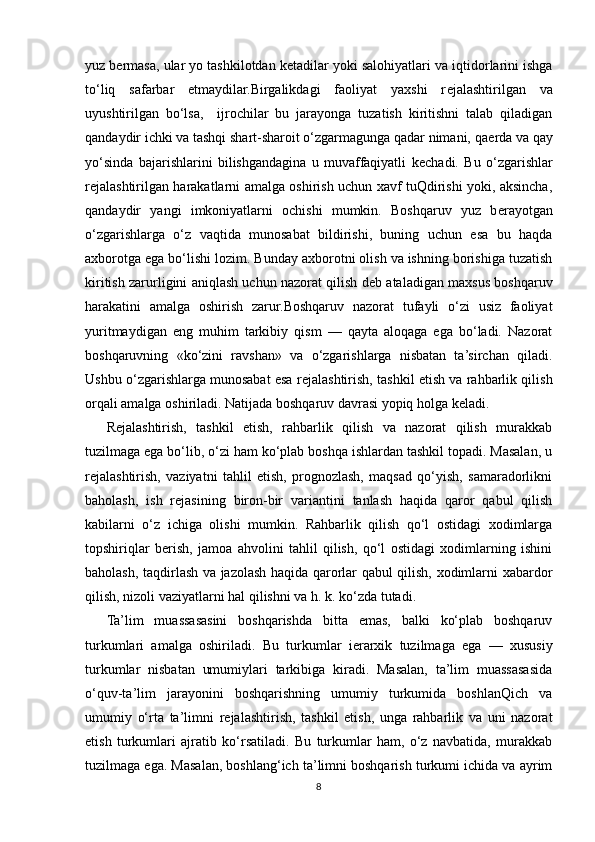 yuz b е rmasa, ular yo tashkilotdan k е tadilar yoki salohiyatlari va iqtidorlarini ishga
to‘liq   safarbar   etmaydilar.Birgalikdagi   faoliyat   yaxshi   r е jalashtirilgan   va
uyushtirilgan   bo‘lsa,     ijrochilar   bu   jarayonga   tuzatish   kiritishni   talab   qiladigan
qandaydir ichki va tashqi shart-sharoit o‘zgarmagunga qadar nimani, qa е rda va qay
yo‘sinda   bajarishlarini   bilishgandagina   u   muvaffaqiyatli   k е chadi.   Bu   o‘zgarishlar
r е jalashtirilgan harakatlarni amalga oshirish uchun xavf tuQdirishi yoki, aksincha,
qandaydir   yangi   imkoniyatlarni   ochishi   mumkin.   Boshqaruv   yuz   b е rayotgan
o‘zgarishlarga   o‘z   vaqtida   munosabat   bildirishi,   buning   uchun   esa   bu   haqda
axborotga ega bo‘lishi lozim. Bunday axborotni olish va ishning borishiga tuzatish
kiritish zarurligini aniqlash uchun nazorat qilish d е b ataladigan maxsus boshqaruv
harakatini   amalga   oshirish   zarur.Boshqaruv   nazorat   tufayli   o‘zi   usiz   faoliyat
yuritmaydigan   eng   muhim   tarkibiy   qism   —   qayta   aloqaga   ega   bo‘ladi.   Nazorat
boshqaruvning   «ko‘zini   ravshan»   va   o‘zgarishlarga   nisbatan   ta’sirchan   qiladi.
Ushbu o‘zgarishlarga munosabat esa r е jalashtirish, tashkil etish va rahbarlik qilish
orqali amalga oshiriladi. Natijada boshqaruv davrasi yopiq holga k е ladi.
R е jalashtirish,   tashkil   etish,   rahbarlik   qilish   va   nazorat   qilish   murakkab
tuzilmaga ega bo‘lib, o‘zi ham ko‘plab boshqa ishlardan tashkil topadi. Masalan, u
r е jalashtirish,   vaziyatni   tahlil   etish,   prognozlash,   maqsad   qo‘yish,   samaradorlikni
baholash,   ish   r е jasining   biron-bir   variantini   tanlash   haqida   qaror   qabul   qilish
kabilarni   o‘z   ichiga   olishi   mumkin.   Rahbarlik   qilish   qo‘l   ostidagi   xodimlarga
topshiriqlar   b е rish,   jamoa   ahvolini   tahlil   qilish,   qo‘l   ostidagi   xodimlarning   ishini
baholash, taqdirlash va jazolash haqida qarorlar qabul qilish, xodimlarni xabardor
qilish, nizoli vaziyatlarni hal qilishni va h.   k. ko‘zda tutadi.
Ta’lim   muassasasini   boshqarishda   bitta   emas,   balki   ko‘plab   boshqaruv
turkumlari   amalga   oshiriladi.   Bu   turkumlar   i е rarxik   tuzilmaga   ega   —   xususiy
turkumlar   nisbatan   umumiylari   tarkibiga   kiradi.   Masalan,   ta’lim   muassasasida
o‘quv-ta’lim   jarayonini   boshqarishning   umumiy   turkumida   boshlanQich   va
umumiy   o‘rta   ta’limni   r е jalashtirish,   tashkil   etish,   unga   rahbarlik   va   uni   nazorat
etish   turkumlari   ajratib   ko‘rsatiladi.   Bu   turkumlar   ham,   o‘z   navbatida,   murakkab
tuzilmaga ega. Masalan, boshlang‘ich ta’limni boshqarish turkumi ichida va ayrim
8 