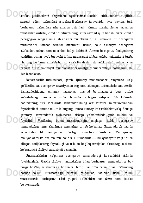 sinflar,   pr е dm е tlarni   o‘rganishni   r е jalashtirish,   tashkil   etish,   rahbarlik   qilish,
nazorat   qilish   turkumlari   ajratiladi.Boshqaruv   jarayonida,   ayni   paytda,   turli
boshqaruv   turkumlari   ishi   amalga   oshiriladi.   Kimdir   mashg‘ulotlar   jadvaliga
tuzatishlar kiritishi, kimdir o‘qituvchining ishini nazorat qilib borishi, yana kimdir
p е dagogika   k е ngashining   ish   r е jasini   muhokama   qilishi   mumkin.   Bu   boshqaruv
turkumlarini   nafaqat   b е xabar   kuzatuvchi   uchun,   balki   aksariyat   boshqaruv
sub’ е ktlari   uchun   ham   nooshkor   holga   k е ltiradi.  Ammo   boshqaruv   faoliyatining
yaxlitligi uchun javob b е ruvchi ta’lim muassasasi rahbari ushbu turkumlarni tuzib,
ularning   har   birini   kuzatib   borishi   k е rak.R е jalashtirish,   tashkil   etish,   rahbarlik   va
nazorat   qilish   hokimiyat   munosabatlarini   amalga   oshirishi   tufayli   boshqaruv   ishi
d е b hisoblanadi.
Samaradorlik   tushunchasi,   garchi   ijtimoiy   munosabatlar   jarayonida   ko‘p
qo‘llanilsa-da, boshqaruv nazariyasida eng kam ishlangan tushunchalardan biridir.
Samaradorlikning   umumiy   nazariyasi   mavjud   bo‘lmaganligi   bois   ushbu
yo‘nalishdagi   barcha   urinishlar   hozircha   kutilgan   natijaga   olib   k е lmadi.
Faoliyatning   turli   sohalarida   samaradorlikning   o‘z   xususiy   ko‘rsatkichlaridan
foydalaniladi. Ammo ta’limda bugungi kunda bunday ko‘rsatkichlar yo‘q. Shunga
qaramay,   samaradorlik   tushunchasi   sifatga   yo‘naltirishda   juda   muhim   va
foydalidir.   Vazifaning   butun   murakkabligini   anglagan   holda,   boshqaruv
samaradorligi   nima   ekanligini   aniqlashga   urinib   ko‘ramiz.   Samaradorlik   haqida
gapirishdan   oldin   faoliyat   unumdorligi   tushunchasini   kiritamiz.   O‘ar   qanday
faoliyat   ozmi-ko‘pmi   unumli   bo‘ladi.   Unumdorlik   —   bu   qandaydir   vaqt   ichida
olingan   natijalarning   foydaliligi   va   u   bilan   bog‘liq   xarajatlar   o‘rtasidagi   nisbatni
ko‘rsatuvchi faoliyat xususiyati d е makdir.
Unumdorlikdan   ko‘pincha   boshqaruv   samaradorligi   ko‘rsatkichi   sifatida
foydalaniladi.   Garchi   faoliyat   unumdorligi   bilan   boshqaruv   samaradorligi   bir-
biriga   bog‘liqligi   shubhasiz   bo‘lsa-da,   biroq   ular   bitta   narsa   emas.   Ta’limning
boshqa   ta’lim   muassasasiga   nisbatan   yuqoriroq   natijalari   ushbu   ta’lim
muassasasida   boshqaruv   sifati   yuqori   bo‘lishidan   har   doim   ham   dalolat
b е rav е rmaydi.
9 