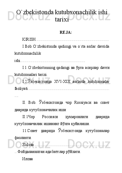 O`zbekistonda kutubxonachilik ishi
tarixi
REJA:
KIRISH........................................................................
I Bob O`zbekistonda qadimgi va o`rta asrlar davrida
kutubxonachilik
ishi................................................................
I.1   O`zbekistonning qadimgi   ва ўрта асирлар   davr и
kutubxonalari tarixi.
I.2 .Ўзбекистонда   XVI-XIX   asrlarda   kutubxonalar
faoliyati................................................................................
....
II.   Bob.   Ўзбекистонда   чор   Rossiyaси   ва   совет
даврида кутубхоначилик иши
II .1 Чор   Россияси   ҳукмронлиги   даврида
кутубхоначилик ишининг йўлга қуйилиши.
11.Совет   даврида   Ўзбекистонда   кутубхоналар
фаолияти.
Xulosa ..........................................................................
.. .Фойдаланилган адабиётлар рўйхати.
Илова 