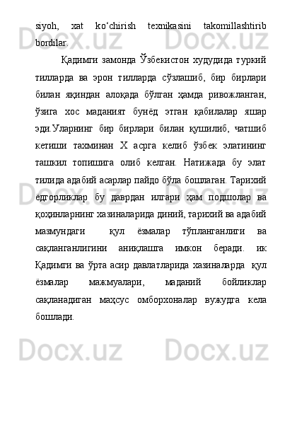 siyoh,     xat     k о ‘chirish     texnikasini     takomillashtirib
bordilar.         
              Қадимги   замонда   Ўзбекистон   худудида   туркий
тилларда   ва   эрон   тилларда   сўзлашиб,   бир   бирлари
билан   яқиндан   алоқада   бўлган   ҳамда   ривожланган,
ўзига   хос   маданият   бунёд   этган   қабилалар   яшар
эди.Уларнинг   бир   бирлари   билан   қушилиб,   чатшиб
кетиши   тахминан   Х   асрга   келиб   ўзбек   элатининг
ташкил   топишига   олиб   келган.   Натижада   бу   элат
тилида адабий асарлар пайдо бўла бошлаган. Тарихий
ёдгорликлар   бу   даврдан   илгари   ҳам   подшолар   ва
қоҳинларнинг хазиналарида диний, тарихий ва адабий
мазмундаги     қул   ёзмалар   тўпланганлиги   ва
сақланганлигини   аниқлашга   имкон   беради.   ик
Қадимги ва  ўрта асир давлатларида  хазиналарда    қул
ёзмалар   мажмуалари,   маданий   бойликлар
сақланадиган   маҳсус   омборхоналар   вужудга   кела
бошлади.     