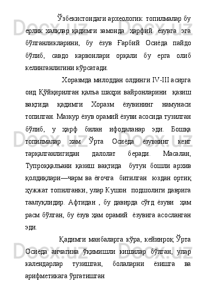                  Ўзбекистондаги археологик  топилмалар бу
ерлик   халқлар   қадимги   замонда     ҳарфий     ёзувга     эга
бўлганликларини,   бу   ёзув   Ғарбий   Осиёда   пайдо
бўлиб,   савдо   карвонлари   орқали   бу   ерга   олиб
келинганлигини кўрсатади.
                   Хоразмда милоддан олдинги IV-III асирга
оид   Қўйқирилган   қалъа   шаҳри   вайронларини     қазиш
вақтида   қадимги   Хоразм   ёзувининг   намунаси
топилган. Мазкур ёзув орамий ёзуви асосида тузилган
бўлиб,   у   ҳарф   билан   ифодаланар   эди.   Бошқа
топилмалар   хам   Ўрта   Осиёда   ёзувнинг   кенг
тарқалганлигидан   далолат   беради.   Масалан,
Тупроққалъани   қазиш   вақтида     бутун   бошли   архив
қолдиқлари—чарм   ва   ёғочга     битилган     юздан   ортиқ
ҳужжат топилганки, улар Кушон   подшолиги даврига
таалуқлидир.   Афтидан   ,   бу   давирда   сўғд   ёзуви     ҳам
расм бўлган, бу ёзув ҳам орамий   ёзувига  асосланган
эди.     
                        Қадимги   манбаларга   кўра,   кейинроқ   Ўрта
Осиёда   анчагина   ўқимишли   кишилар   бўлган,   улар
календарлар   тузишган,   болаларни   ёзишга   ва
арифметикага ўргатишган   