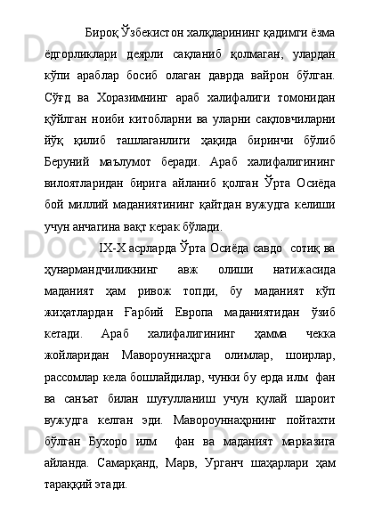              Бироқ Ўзбекистон халқларининг қадимги ёзма
ёдгорликлари   деярли   сақланиб   қолмаган,   улардан
кўпи   араблар   босиб   олаган   даврда   вайрон   бўлган.
Сўғд   ва   Хоразимнинг   араб   халифалиги   томонидан
қўйлган   ноиби   китобларни   ва   уларни   сақловчиларни
йўқ   қилиб   ташлаганлиги   ҳақида   биринчи   бўлиб
Беруний   маълумот   беради.   Араб   халифалигининг
вилоятларидан   бирига   айланиб   қолган   Ўрта   Осиёда
бой   миллий   маданиятининг   қайтдан   вужудга   келиши
учун анчагина вақт керак бўлади.     
                           IX-X асрларда Ўрта Осиёда савдо   сотиқ ва
ҳунармандчиликнинг   авж   олиши   натижасида
маданият   ҳам   ривож   топди,   бу   маданият   кўп
жиҳатлардан   Ғарбий   Европа   маданиятидан   ўзиб
кетади.   Араб   халифалигининг   ҳамма   чекка
жойларидан   Мавороуннаҳрга   олимлар,   шоирлар,
рассомлар кела бошлайдилар, чунки бу ерда илм  фан
ва   санъат   билан   шуғулланиш   учун   қулай   шароит
вужудга   келган   эди.   Мавороуннаҳрнинг   пойтахти
бўлган   Бухоро   илм     фан   ва   маданият   марказига
айланда.   Самарқанд,   Марв,   Урганч   шаҳарлари   ҳам
тараққий этади.      